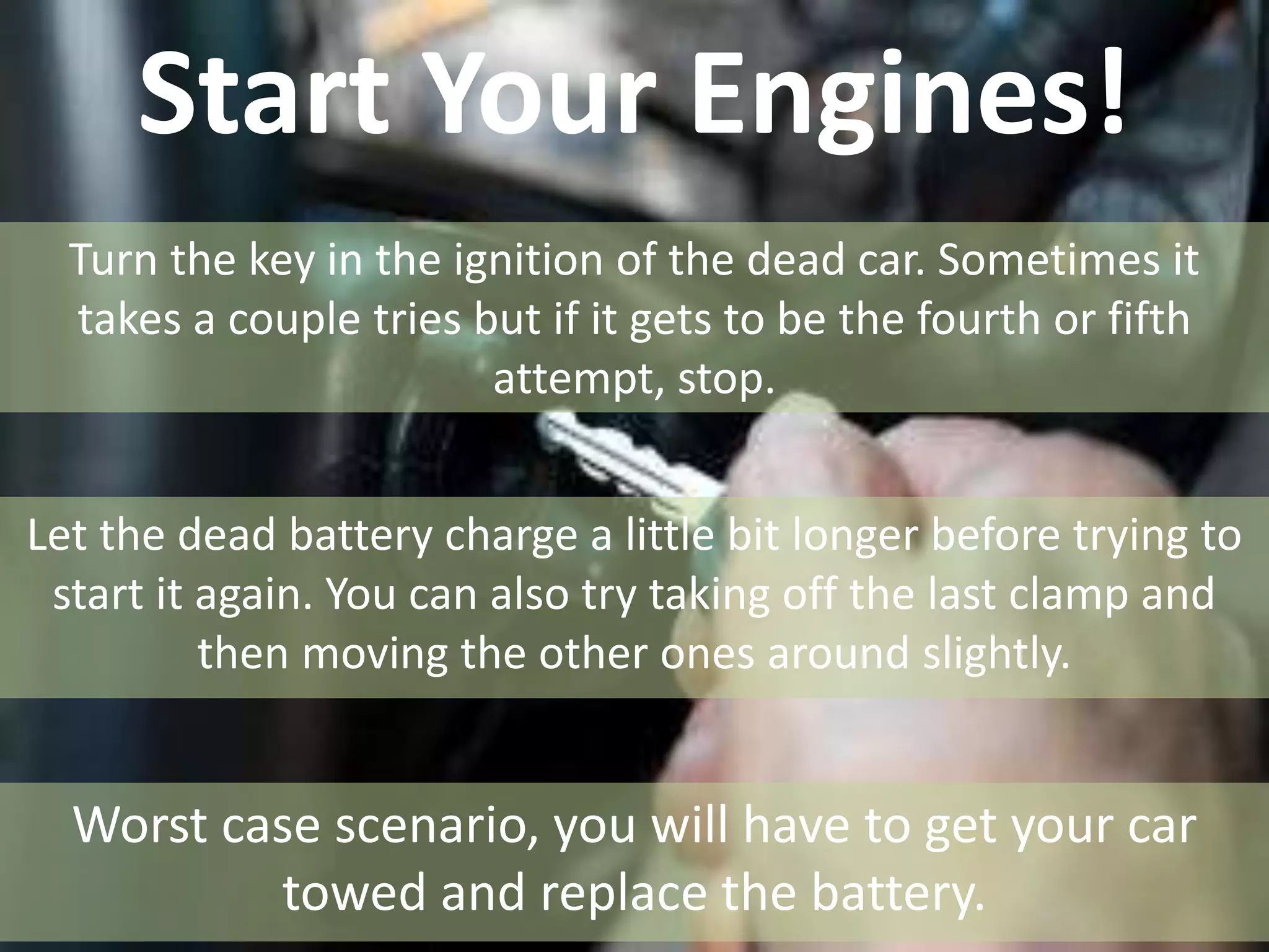 Start Your Engines!
Turn the key in the ignition of the dead car. Sometimes it
takes a couple tries but if it gets to be the fourth or fifth
attempt, stop.
Let the dead battery charge a little bit longer before trying to
start it again. You can also try taking off the last clamp and
then moving the other ones around slightly.
Worst case scenario, you will have to get your car
towed and replace the battery.
 