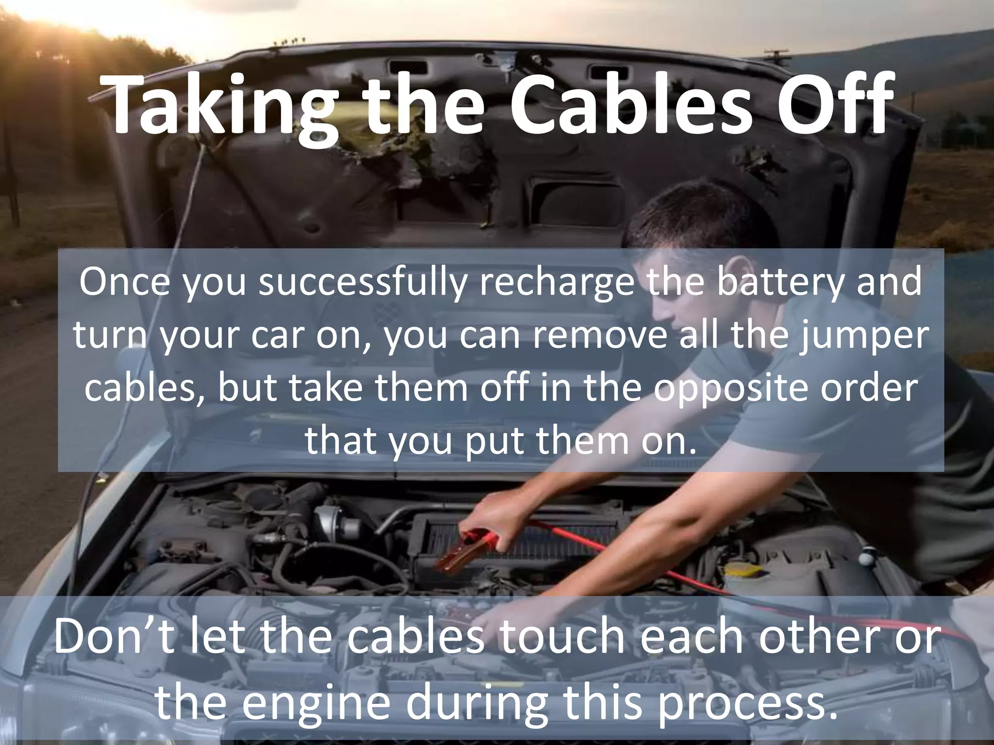Taking the Cables Off
Once you successfully recharge the battery and
turn your car on, you can remove all the jumper
cables, but take them off in the opposite order
that you put them on.
Don’t let the cables touch each other or
the engine during this process.
 