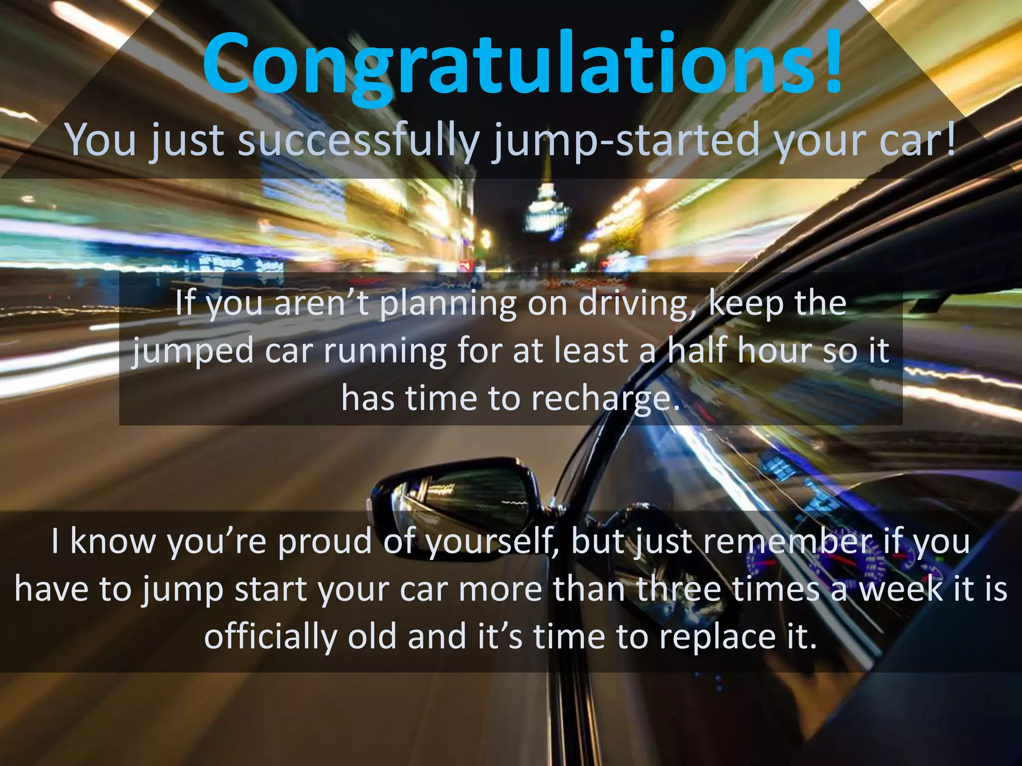 Congratulations!
You just successfully jump-started your car!
If you aren’t planning on driving, keep the
jumped car running for at least a half hour so it
has time to recharge.
I know you’re proud of yourself, but just remember if you
have to jump start your car more than three times a week it is
officially old and it’s time to replace it.
 