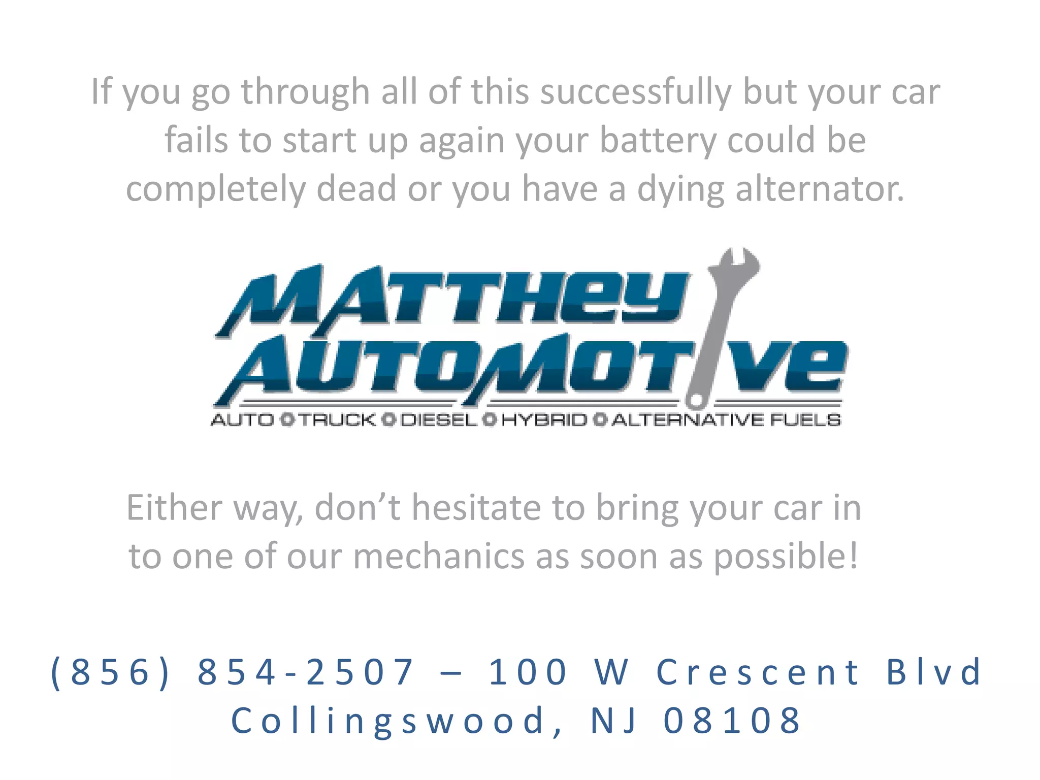 If you go through all of this successfully but your car
fails to start up again your battery could be
completely dead or you have a dying alternator.
Either way, don’t hesitate to bring your car in
to one of our mechanics as soon as possible!
( 8 5 6 ) 8 5 4 - 2 5 0 7 – 1 0 0 W C r e s c e n t B l v d
C o l l i n g s w o o d , N J 0 8 1 0 8
 