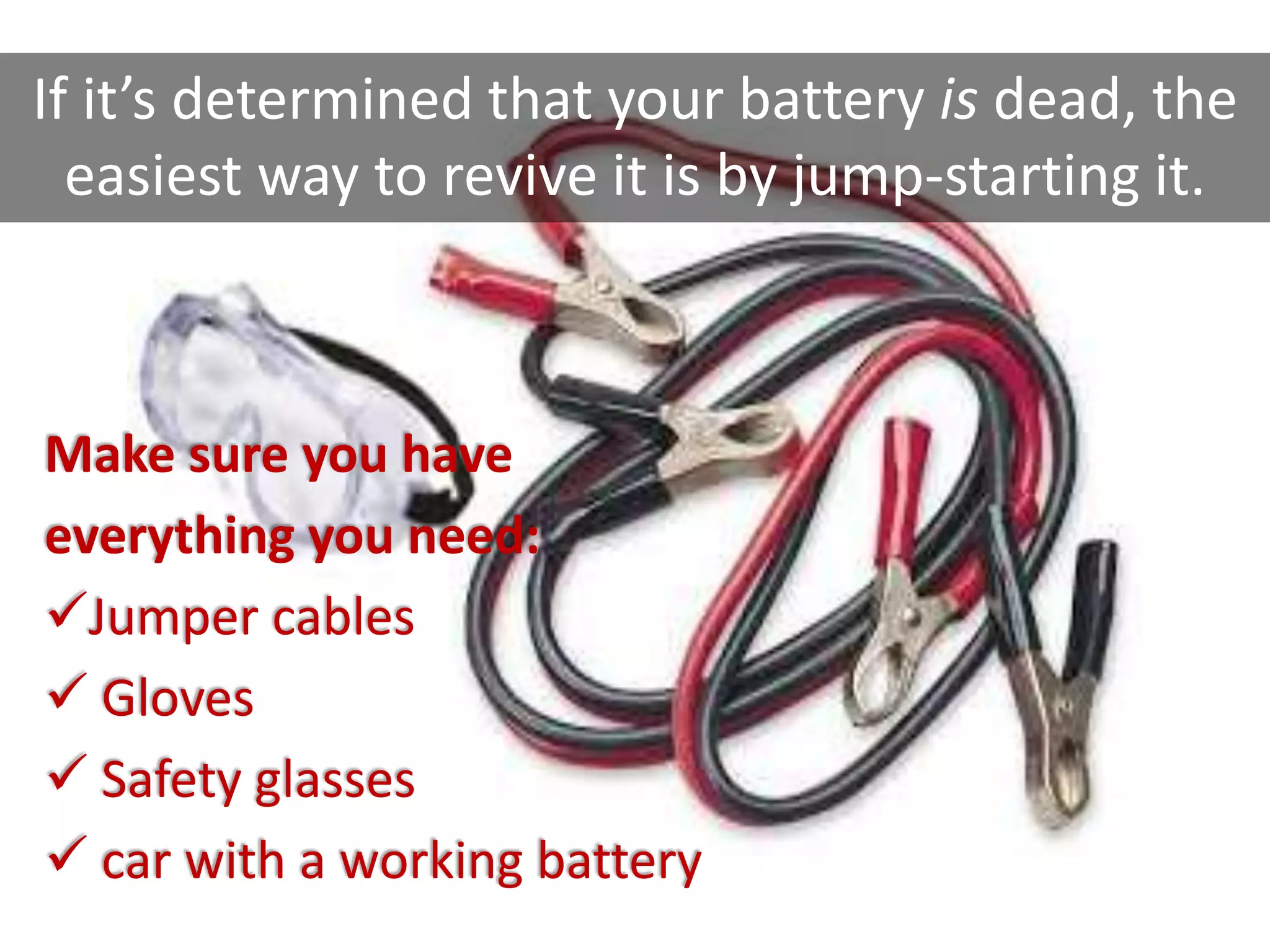Make sure you have
everything you need:
Jumper cables
 Gloves
 Safety glasses
 car with a working battery
If it’s determined that your battery is dead, the
easiest way to revive it is by jump-starting it.
 