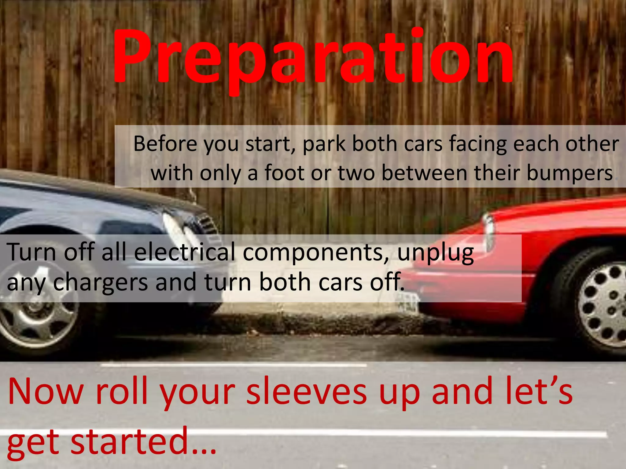 Preparation
Before you start, park both cars facing each other
with only a foot or two between their bumpers.
Turn off all electrical components, unplug
any chargers and turn both cars off.
Now roll your sleeves up and let’s
get started…
 