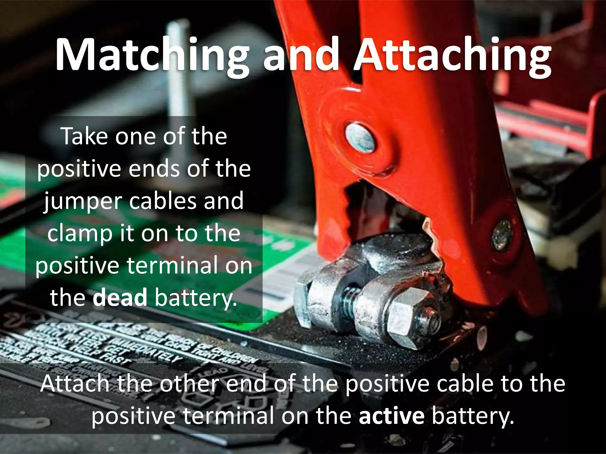 Matching and Attaching
Take one of the
positive ends of the
jumper cables and
clamp it on to the
positive terminal on
the dead battery.
Attach the other end of the positive cable to the
positive terminal on the active battery.
 