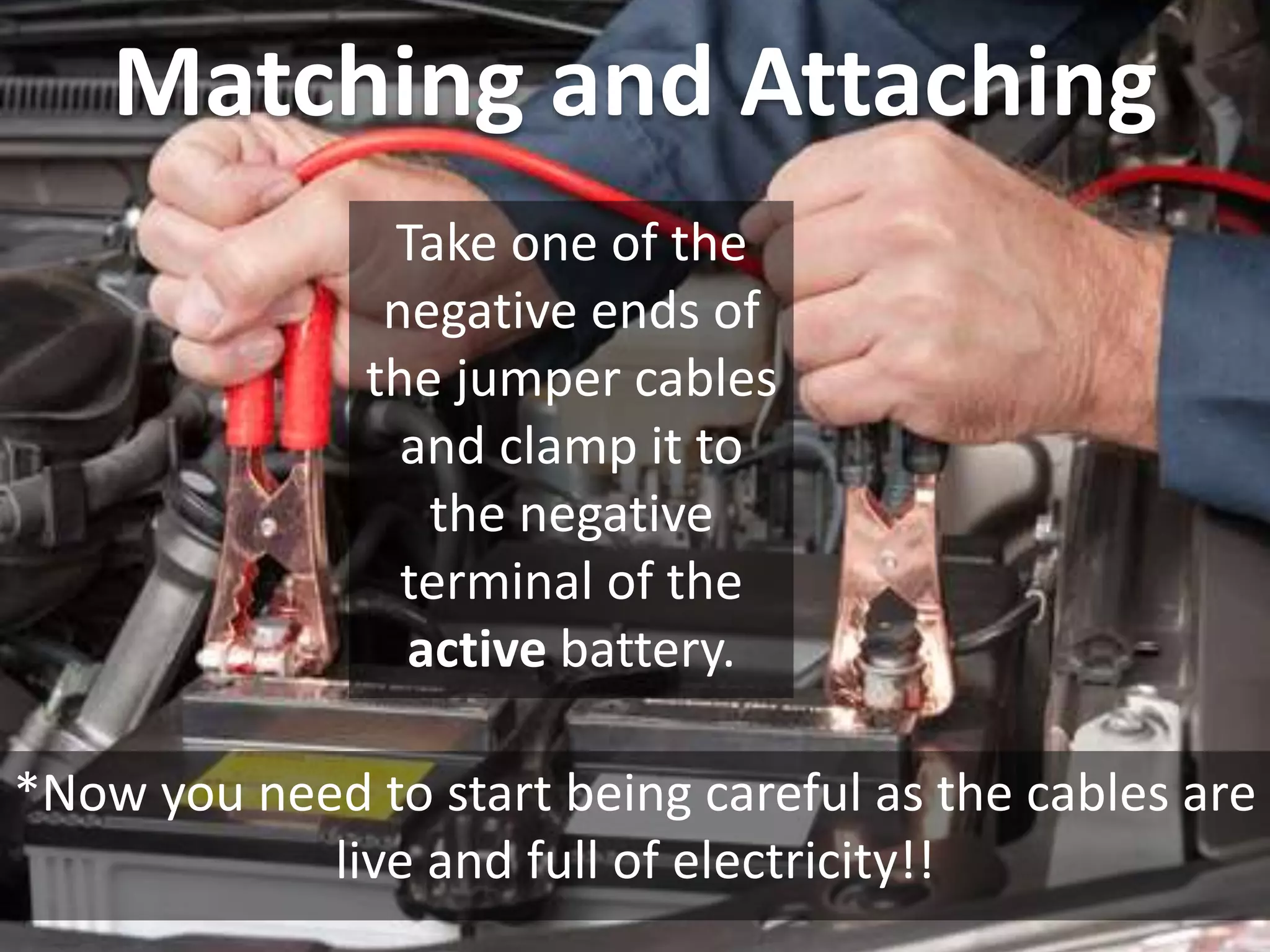 Matching and Attaching
Take one of the
negative ends of
the jumper cables
and clamp it to
the negative
terminal of the
active battery.
*Now you need to start being careful as the cables are
live and full of electricity!!
 
