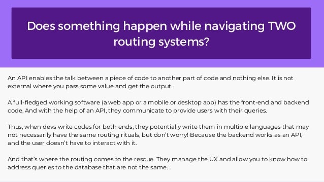 Does something happen while navigating TWO
routing systems?
An API enables the talk between a piece of code to another part of code and nothing else. It is not
external where you pass some value and get the output.
A full-fledged working software (a web app or a mobile or desktop app) has the front-end and backend
code. And with the help of an API, they communicate to provide users with their queries.
Thus, when devs write codes for both ends, they potentially write them in multiple languages that may
not necessarily have the same routing rituals, but don’t worry! Because the backend works as an API,
and the user doesn’t have to interact with it.
And that’s where the routing comes to the rescue. They manage the UX and allow you to know how to
address queries to the database that are not the same.
 