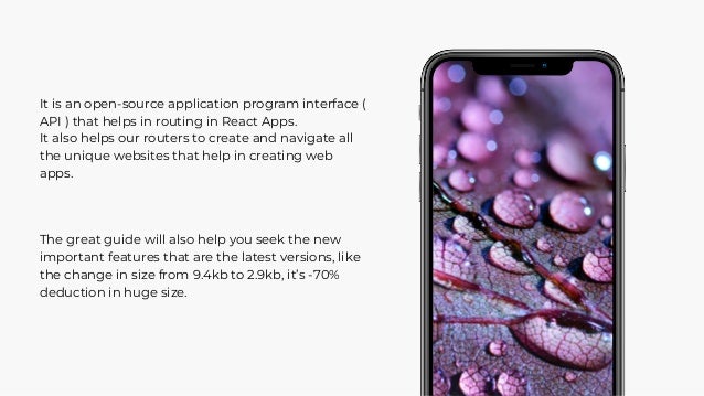 It is an open-source application program interface (
API ) that helps in routing in React Apps.
It also helps our routers to create and navigate all
the unique websites that help in creating web
apps.
The great guide will also help you seek the new
important features that are the latest versions, like
the change in size from 9.4kb to 2.9kb, it’s -70%
deduction in huge size.
 