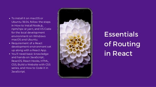 Essentials
of Routing
in React
To install it on macOS or
Ubuntu 18.04, follow the steps
in How to Install Node.js,
npm/npx or yarn, and VS Code
for the local development
environment on Windows
macOS and Ubuntu.
Requirement of a React
development environment set
up along with a React App.
You’ll need basic knowledge
and hands-on JavaScript,
ReactJS, React Hooks, HTML,
CSS, Build a Website with CSS
series, and How to Code it in
JavaScript.
 