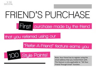 FRIEND’S PURCHASE
               purchase made by the friend

that you referred using our
          “Refer-A-Friend” feature earns you

         Style Points!    Note: Your friend has to register using the 
                          email address that you invited them with. 
                          This feature is only applicable to “Tell Your 
                          Friend Through Email” func@on.   
 