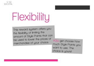 Flexibility
This reward system offers you
the flexibility of limiting the
amount of Style Points that can
be used to lower the prices of YOU get choose ho
                                                      w
merchand      ise of your choice. much Style
                                              Points you
                                  want to use. The
                                  choice is yours!
 