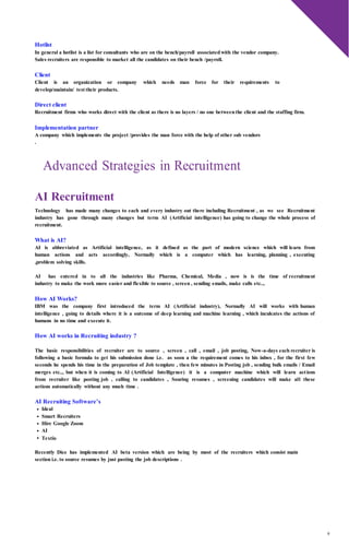 9
Hotlist
In general a hotlist is a list for consultants who are on the bench/payroll associatedwith the vendor company.
Sales recruiters are responsible to market all the candidates on their bench /payroll.
Client
Client is an organization or company which needs man force for their requirements to
develop/maintain/ test their products.
Direct client
Recruitment firms who works direct with the client as there is no layers / no one betweenthe client and the staffing firm.
Implementation partner
A company which implements the project /provides the man force with the help of other sub vendors
.
Advanced Strategies in Recruitment
AI Recruitment
Technology has made many changes to each and every industry out there including Recruitment , as we see Recruitment
industry has gone through many changes but term AI (Artificial intelligence) has going to change the whole process of
recruitment.
What is AI?
AI is abbreviated as Artificial intelligence, as it defined as the part of modern science which will learn from
human actions and acts accordingly, Normally which is a computer which has learning, planning , executing
,problem solving skills.
AI has entered in to all the industries like Pharma, Chemical, Media , now is is the time of recruitment
industry to make the work more easier and flexible to source , screen , sending emails, make calls etc..,
How AI Works?
IBM was the company first introduced the term AI (Artificial industry), Normally AI will works with human
intelligence , going to details where it is a outcome of deep learning and machine learning , which inculcates the actions of
humans in no time and execute it.
How AI works in Recruiting industry ?
The basic responsibilities of recruiter are to source , screen , call , email , job posting, Now-a-days each recruiter is
following a basic formula to get his submission done i.e. as soon a the requirement comes to his inbox , for the first few
seconds he spends his time in the preparation of Job template , then few minutes in Posting job , sending bulk emails / Email
merges etc.., but when it is coming to AI (Artificial Intelligence) it is a computer machine which will learn actions
from recruiter like posting job , calling to candidates , Souring resumes , screening candidates will make all these
actions automatically without any much time .
AI Recruiting Software’s
Ideal
Smart Recruiters
Hire Google Zoom
AI
Textio
Recently Dice has implemented AI beta version which are being by most of the recruiters which consist main
section i.e. to source resumes by just pasting the job descriptions .
 