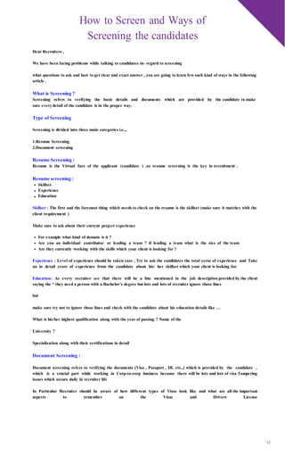 12
How to Screen and Ways of
Screening the candidates
Dear Recruiters ,
We have been facing problems while talking to candidates in- regard to screening
what questions to ask and how to get clear and exact answer , you are going to learn few such kind of ways in the following
article .
What is Screening ?
Screening refers to verifying the basic details and documents which are provided by the candidate to make
sure everydetail of the candidate is in the proper way.
Type of Screening
Screening is divided into three main categories i.e..,
1.Resume Screening
2.Document screening
Resume Screening :
Resume is the Virtual face of the applicant (candidate ) ,so resume screening is the key in recruitment .
Resume screening :
Skillset
Experience
Education
Skillset : The first and the foremost thing which needs to check on the resume is the skillset (make sure it matches with the
client requirement )
Make sure to ask about their current project experience
For example what kind of domain is it ?
Are you an individual contributor or leading a team ? if leading a team what is the size of the team
Are they currently working with the skills which your client is looking for ?
Experience : Level of experience should be taken care , Try to ask the candidates the total yeras of experience and Take
an in detail years of experience from the candidate about his/ her skillset which your client is looking for.
Education: As every recruiter see that there will be a line mentioned in the job description provided by the client
saying the “ they need a person with a Bachelor’s degree but lots and lots of recruiter ignore those lines
but
make sure try not to ignore those lines and check with the candidate about his education details like …
What is his/her highest qualification along with the year of passing ? Name of the
University ?
Specialization along with their certifications in detail
Document Screening :
Document screening refers to verifying the documents (Visa , Passport , DL etc.,) which is provided by the candidate ,
which is a crucial part while working in Corp-to-corp business because there will be lots and lots of visa Tampering
issues which occurs daily in recruiter life
In Particular Recruiter should be aware of how different types of Visas look like and what are all the important
aspects to remember on the Visas and Drivers License
 