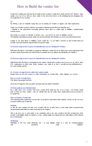 13
How to Build the vendor list
Vendor list is nothing more than the list of emails of sales recruiters. Vendor list is mostly used for C2C business which
usually every one of us will save these emails in the form Excel sheets as the technology has been changing so lets
try Google Docs to save our data.
#1 :
By Writing a post on LinkedIn saying that you are looking for Vendors to support your daily requirements.
I hope every recruiter out there, will have an account in LinkedIn because this is for LinkedIn users
. LinkedIn is the professional networking platform where there is a high scope of building a valuable human
network system
Just having an account in LinkedIn is nowhere case , you need to be active in building network
/Participating and joining the groups within your preferred domain this will help you a lot in your professional growth.
Coming to our main theme i.e building a great vendor list , as you build a network of sales recruiters then you
can able to get their details by using the below two generic scripts.
#1 Generic script on how to post on LinkedIn that you are looking for Vendors
Hello Sales Recruiters, I am looking to expand my Third-party vendors list for my daily corp to corp requirements from
our direct clients. Please drop your email id below in comment box to be added in my distribution list. Thanks !!
#2 Generic script on how to post on LinkedIn that you are looking for Vendors
Hello Bench Sales Recruiters, I am looking for the vendors / Bench Sales recruiters who can serve on my direct client
C2C requirements on daily basis. Please comment your email id so that i can add you in my distribution list…..
let’s start working together
#3 : Create a Google form to collect the vendor emails
Google forms are the best resource to collect information by creating Quiz , Polls, Opinions etc.., for free .
How to create a Google form
Visit :https://docs.google.com/forms
(If you haven’t logged in with your gmail , just login with your gmail Credentials.)
#4 Find emails in your Outlook inbox
On a daily basis every recruiter will receive around 30-40 emails per day on an average , out of those emails
most of them are from vendors , who are sharing their hot list ,collect these emails and save it in a excel sheet or
in a google doc.
Ways to Email to Vendors list
After collecting all the emails there is no use that , if you doesn’t send email to those email list . So here are the few ways
to send an email to your Vendor list.
Outlook:
As this the most common tool that every recruiter will use on daily basis to send emails which is connected with
the professional email addresses which is provided by the company ,
This is the best way to send emails to the consultants and to the sales recruiters but there is clause here , if the
recruiter send multiple emails via outlook at a time , outlook might not respond and your email address will be blocked
for a certain period.
Mailchimp:
Mailchimp is the free email marketing tool , to send multiple emails at a time by creating campaigns
with customized email templates.
 