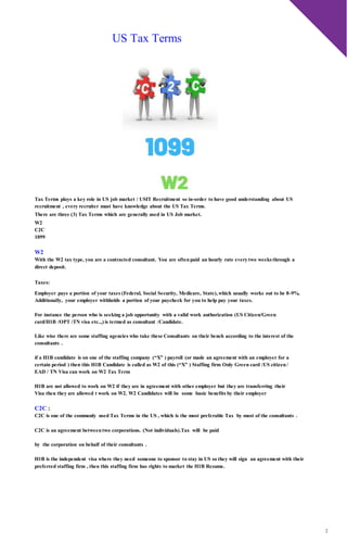 2
US Tax Terms
Tax Terms plays a key role in US job market / USIT Recruitment so in-order to have good understanding about US
recruitment , every recruiter must have knowledge about the US Tax Terms.
There are three (3) Tax Terms which are generally used in US Job market.
W2
C2C
1099
W2
With the W2 tax type, you are a contracted consultant. You are oftenpaid an hourly rate everytwo weeks through a
direct deposit.
Taxes:
Employer pays a portion of your taxes (Federal, Social Security, Medicare, State),which usually works out to be 8-9%.
Additionally, your employer withholds a portion of your paycheck for you to help pay your taxes.
For instance the person who is seeking a job opportunity with a valid work authorization (US Citizen/Green
card/H1B /OPT /TN visa etc..,) is termed as consultant /Candidate.
Like wise there are some staffing agencies who take these Consultants on their bench according to the interest of the
consultants .
if a H1B candidate is on one of the staffing company (“X” ) payroll (or made an agreement with an employer for a
certain period ) then this H1B Candidate is called as W2 of this (“X” ) Staffing firm Only Green card /US citizen/
EAD / TN Visa can work on W2 Tax Term
H1B are not allowed to work on W2 if they are in agreement with other employer but they are transferring their
Visa then they are allowed t work on W2. W2 Candidates will be some basic benefits by their employer
C2C :
C2C is one of the commonly used Tax Terms in the US , which is the most preferable Tax by most of the consultants .
C2C is an agreement betweentwo corporations. (Not individuals).Tax will be paid
by the corporation on behalf of their consultants .
H1B is the independent visa where they need someone to sponsor to stay in US so they will sign an agreement with their
preferred staffing firm , then this staffing firm has rights to market the H1B Resume.
 