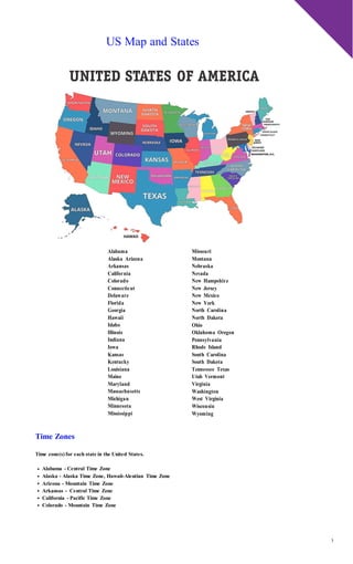 3
US Map and States
Alabama
Alaska Arizona
Arkansas
California
Colorado
Connecticut
Delaware
Florida
Georgia
Hawaii
Idaho
Illinois
Indiana
Iowa
Kansas
Kentucky
Louisiana
Maine
Maryland
Massachusetts
Michigan
Minnesota
Mississippi
Missouri
Montana
Nebraska
Nevada
New Hampshire
New Jersey
New Mexico
New York
North Carolina
North Dakota
Ohio
Oklahoma Oregon
Pennsylvania
Rhode Island
South Carolina
South Dakota
Tennessee Texas
Utah Vermont
Virginia
Washington
West Virginia
Wisconsin
Wyoming
Time Zones
Time zone(s) for each state in the United States.
Alabama - Central Time Zone
Alaska - Alaska Time Zone, Hawaii-Aleutian Time Zone
Arizona - Mountain Time Zone
Arkansas - Central Time Zone
California - Pacific Time Zone
Colorado - Mountain Time Zone
 