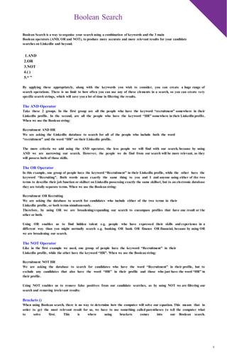 6
Boolean Search
Boolean Search is a way to organise your search using a combination of keywords and the 3 main
Boolean operators (AND, OR and NOT), to produce more accurate and more relevant results for your candidate
searches on LinkedIn and beyond.
1.AND
2.OR
3.NOT
4.( )
5.“ ”
By applying these appropriately, along with the keywords you wish to consider, you can create a huge range of
search operations. There is no limit to how often you can use any of these elements in a search, so you can create very
specific search strings, which will save you a lot of time in filtering the results.
The AND Operator
Take these 2 groups. In the first group are all the people who have the keyword “recruitment” somewhere in their
LinkedIn profile. In the second, are all the people who have the keyword “HR” somewhere in their LinkedIn profile.
When we use the Boolean string:
Recruitment AND HR
We are asking the LinkedIn database to search for all of the people who include both the word
“recruitment” and the word “HR” on their LinkedIn profile.
The more criteria we add using the AND operator, the less people we will find with our search, because by using
AND we are narrowing our search. However, the people we do find from our search will be more relevant, as they
will possess both of those skills.
The OR Operator
In this example, one group of people have the keyword “Recruitment” in their LinkedIn profile, while the other have the
keyword “Recruiting”. Both words mean exactly the same thing to you and I and anyone using either of the two
terms to describe their job function or skillset on LinkedIn possessing exactly the same skillset, but to an electronic database
they are totally separate terms. When we use the Boolean string:
Recruitment OR Recruiting
We are asking the database to search for candidates who include either of the two terms in their
LinkedIn profile, or both terms simultaneously.
Therefore, by using OR we are broadening/expanding our search to encompass profiles that have one result or the
other or both.
Using OR enables us to find hidden talent e.g. people who have expressed their skills and experience in a
different way than you might normally search e.g. banking OR bank OR finance OR financial, because by using OR
we are broadening our search.
The NOT Operator
Like in the first example we used, one group of people have the keyword “Recruitment” in their
LinkedIn profile, while the other have the keyword “HR”. When we use the Boolean string:
Recruitment NOT HR
We are asking the database to search for candidates who have the word “Recruitment” in their profile, but to
exclude any candidates that also have the word “HR” in their profile and those who just have the word “HR” in
their profile.
Using NOT enables us to remove false positives from our candidate searches, as by using NOT we are filtering our
search and removing irrelevant results:
Brackets ()
When using Boolean search, there is no way to determine how the computer will solve our equation. This means that in
order to get the most relevant result for us, we have to use something called parentheses to tell the computer what
to solve first. This is where using brackets comes into our Boolean search.
 