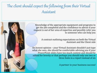 The client should expect the following from their Virtual
Assistant
Knowledge of the appropriate equipment and programs to
get the job completed and the confidence to advise if your
request is out of her area of expertise and possibly refer you
to someone who can help you
A contract outlining expectations on both the Virtual
Assistant and the Client side
An honest opinion – your Virtual Assistant shouldn’t just type
what she sees, she should be comfortable advising you if your
PowerPoint slides have too much content and should be
edited for brevity or that perhaps you should only use two or
three fonts in a report instead of six
A partner in your business success!
 