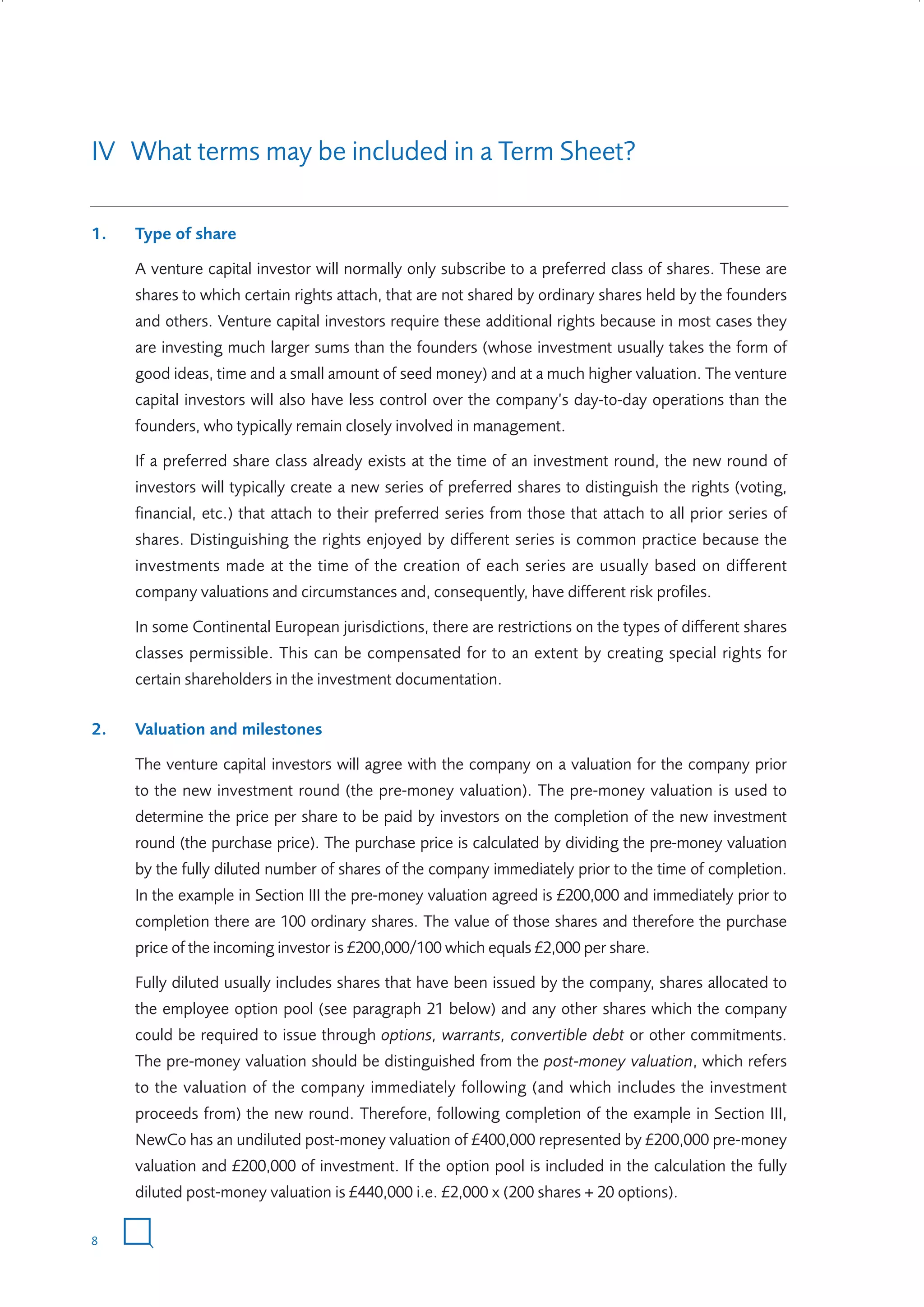 IV What terms may be included in a Term Sheet?
1.

Type of share
A venture capital investor will normally only subscribe to a preferred class of shares. These are
shares to which certain rights attach, that are not shared by ordinary shares held by the founders
and others. Venture capital investors require these additional rights because in most cases they
are investing much larger sums than the founders (whose investment usually takes the form of
good ideas, time and a small amount of seed money) and at a much higher valuation. The venture
capital investors will also have less control over the company’s day-to-day operations than the
founders, who typically remain closely involved in management.
If a preferred share class already exists at the time of an investment round, the new round of
investors will typically create a new series of preferred shares to distinguish the rights (voting,
financial, etc.) that attach to their preferred series from those that attach to all prior series of
shares. Distinguishing the rights enjoyed by different series is common practice because the
investments made at the time of the creation of each series are usually based on different
company valuations and circumstances and, consequently, have different risk profiles.
In some Continental European jurisdictions, there are restrictions on the types of different shares
classes permissible. This can be compensated for to an extent by creating special rights for
certain shareholders in the investment documentation.

2.

Valuation and milestones
The venture capital investors will agree with the company on a valuation for the company prior
to the new investment round (the pre-money valuation). The pre-money valuation is used to
determine the price per share to be paid by investors on the completion of the new investment
round (the purchase price). The purchase price is calculated by dividing the pre-money valuation
by the fully diluted number of shares of the company immediately prior to the time of completion.
In the example in Section III the pre-money valuation agreed is £200,000 and immediately prior to
completion there are 100 ordinary shares. The value of those shares and therefore the purchase
price of the incoming investor is £200,000/100 which equals £2,000 per share.
Fully diluted usually includes shares that have been issued by the company, shares allocated to
the employee option pool (see paragraph 21 below) and any other shares which the company
could be required to issue through options, warrants, convertible debt or other commitments.
The pre-money valuation should be distinguished from the post-money valuation, which refers
to the valuation of the company immediately following (and which includes the investment
proceeds from) the new round. Therefore, following completion of the example in Section III,
NewCo has an undiluted post-money valuation of £400,000 represented by £200,000 pre-money
valuation and £200,000 of investment. If the option pool is included in the calculation the fully
diluted post-money valuation is £440,000 i.e. £2,000 x (200 shares + 20 options).

8

W3858 Term sheets text.indd 8

9/10/07 12:15:17 pm

 