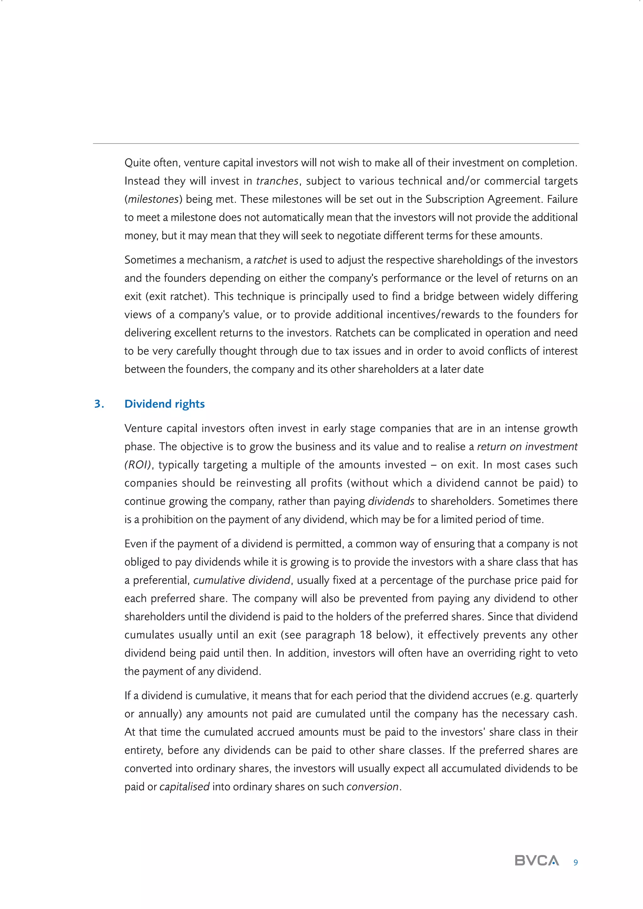 Quite often, venture capital investors will not wish to make all of their investment on completion.
Instead they will invest in tranches, subject to various technical and/or commercial targets
(milestones) being met. These milestones will be set out in the Subscription Agreement. Failure
to meet a milestone does not automatically mean that the investors will not provide the additional
money, but it may mean that they will seek to negotiate different terms for these amounts.
Sometimes a mechanism, a ratchet is used to adjust the respective shareholdings of the investors
and the founders depending on either the company's performance or the level of returns on an
exit (exit ratchet). This technique is principally used to find a bridge between widely differing
views of a company's value, or to provide additional incentives/rewards to the founders for
delivering excellent returns to the investors. Ratchets can be complicated in operation and need
to be very carefully thought through due to tax issues and in order to avoid conflicts of interest
between the founders, the company and its other shareholders at a later date
3.

Dividend rights
Venture capital investors often invest in early stage companies that are in an intense growth
phase. The objective is to grow the business and its value and to realise a return on investment
(ROI), typically targeting a multiple of the amounts invested – on exit. In most cases such
companies should be reinvesting all profits (without which a dividend cannot be paid) to
continue growing the company, rather than paying dividends to shareholders. Sometimes there
is a prohibition on the payment of any dividend, which may be for a limited period of time.
Even if the payment of a dividend is permitted, a common way of ensuring that a company is not
obliged to pay dividends while it is growing is to provide the investors with a share class that has
a preferential, cumulative dividend, usually fixed at a percentage of the purchase price paid for
each preferred share. The company will also be prevented from paying any dividend to other
shareholders until the dividend is paid to the holders of the preferred shares. Since that dividend
cumulates usually until an exit (see paragraph 18 below), it effectively prevents any other
dividend being paid until then. In addition, investors will often have an overriding right to veto
the payment of any dividend.
If a dividend is cumulative, it means that for each period that the dividend accrues (e.g. quarterly
or annually) any amounts not paid are cumulated until the company has the necessary cash.
At that time the cumulated accrued amounts must be paid to the investors’ share class in their
entirety, before any dividends can be paid to other share classes. If the preferred shares are
converted into ordinary shares, the investors will usually expect all accumulated dividends to be
paid or capitalised into ordinary shares on such conversion.

9

W3858 Term sheets text.indd 9

9/10/07 12:15:18 pm

 
