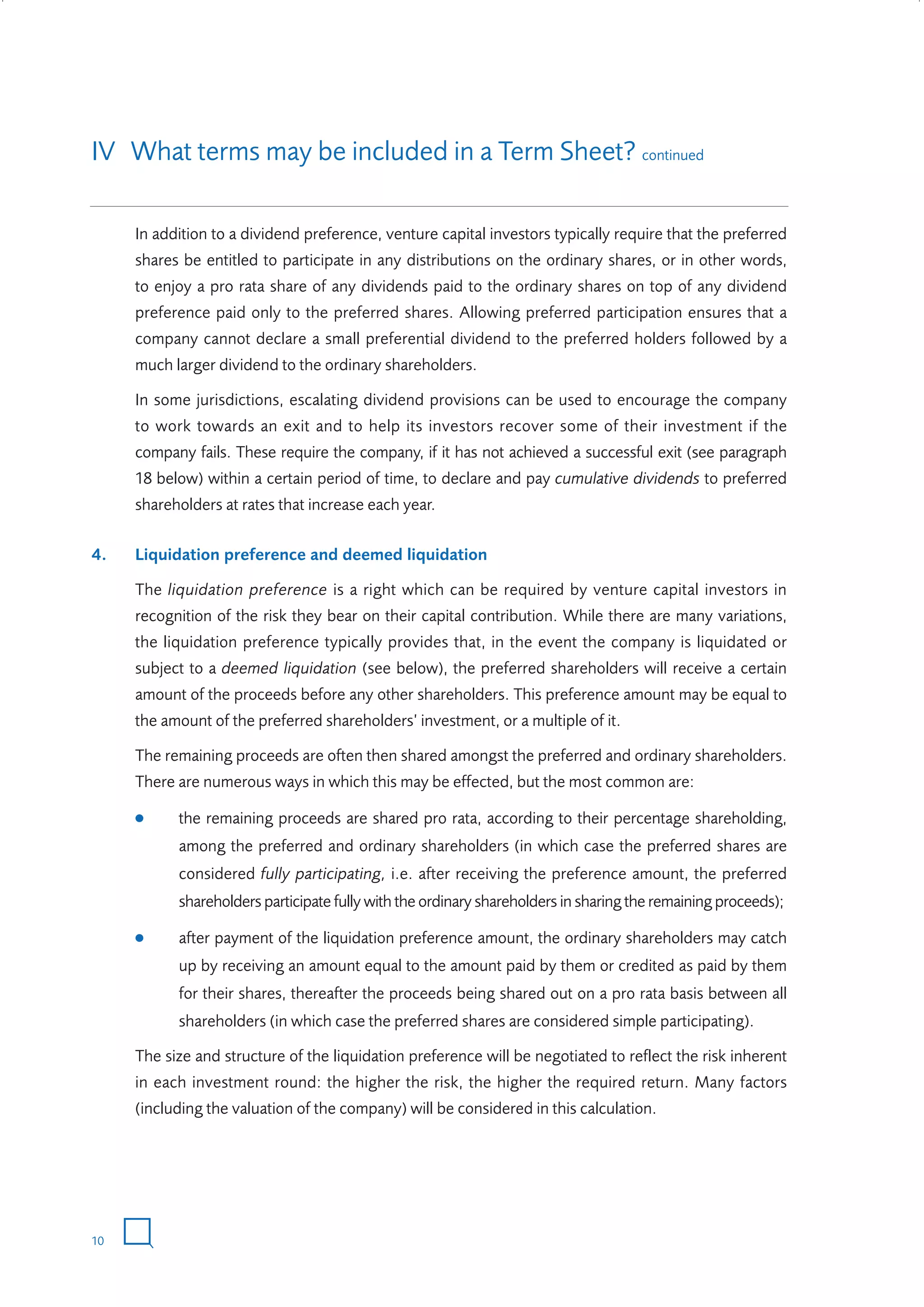 IV What terms may be included in a Term Sheet? continued
In addition to a dividend preference, venture capital investors typically require that the preferred
shares be entitled to participate in any distributions on the ordinary shares, or in other words,
to enjoy a pro rata share of any dividends paid to the ordinary shares on top of any dividend
preference paid only to the preferred shares. Allowing preferred participation ensures that a
company cannot declare a small preferential dividend to the preferred holders followed by a
much larger dividend to the ordinary shareholders.
In some jurisdictions, escalating dividend provisions can be used to encourage the company
to work towards an exit and to help its investors recover some of their investment if the
company fails. These require the company, if it has not achieved a successful exit (see paragraph
18 below) within a certain period of time, to declare and pay cumulative dividends to preferred
shareholders at rates that increase each year.
4.

Liquidation preference and deemed liquidation
The liquidation preference is a right which can be required by venture capital investors in
recognition of the risk they bear on their capital contribution. While there are many variations,
the liquidation preference typically provides that, in the event the company is liquidated or
subject to a deemed liquidation (see below), the preferred shareholders will receive a certain
amount of the proceeds before any other shareholders. This preference amount may be equal to
the amount of the preferred shareholders’ investment, or a multiple of it.
The remaining proceeds are often then shared amongst the preferred and ordinary shareholders.
There are numerous ways in which this may be effected, but the most common are:
●

the remaining proceeds are shared pro rata, according to their percentage shareholding,
among the preferred and ordinary shareholders (in which case the preferred shares are
considered fully participating, i.e. after receiving the preference amount, the preferred
shareholders participate fully with the ordinary shareholders in sharing the remaining proceeds);

●

after payment of the liquidation preference amount, the ordinary shareholders may catch
up by receiving an amount equal to the amount paid by them or credited as paid by them
for their shares, thereafter the proceeds being shared out on a pro rata basis between all
shareholders (in which case the preferred shares are considered simple participating).

The size and structure of the liquidation preference will be negotiated to reflect the risk inherent
in each investment round: the higher the risk, the higher the required return. Many factors
(including the valuation of the company) will be considered in this calculation.

10

W3858 Term sheets text.indd 10

9/10/07 12:15:18 pm

 