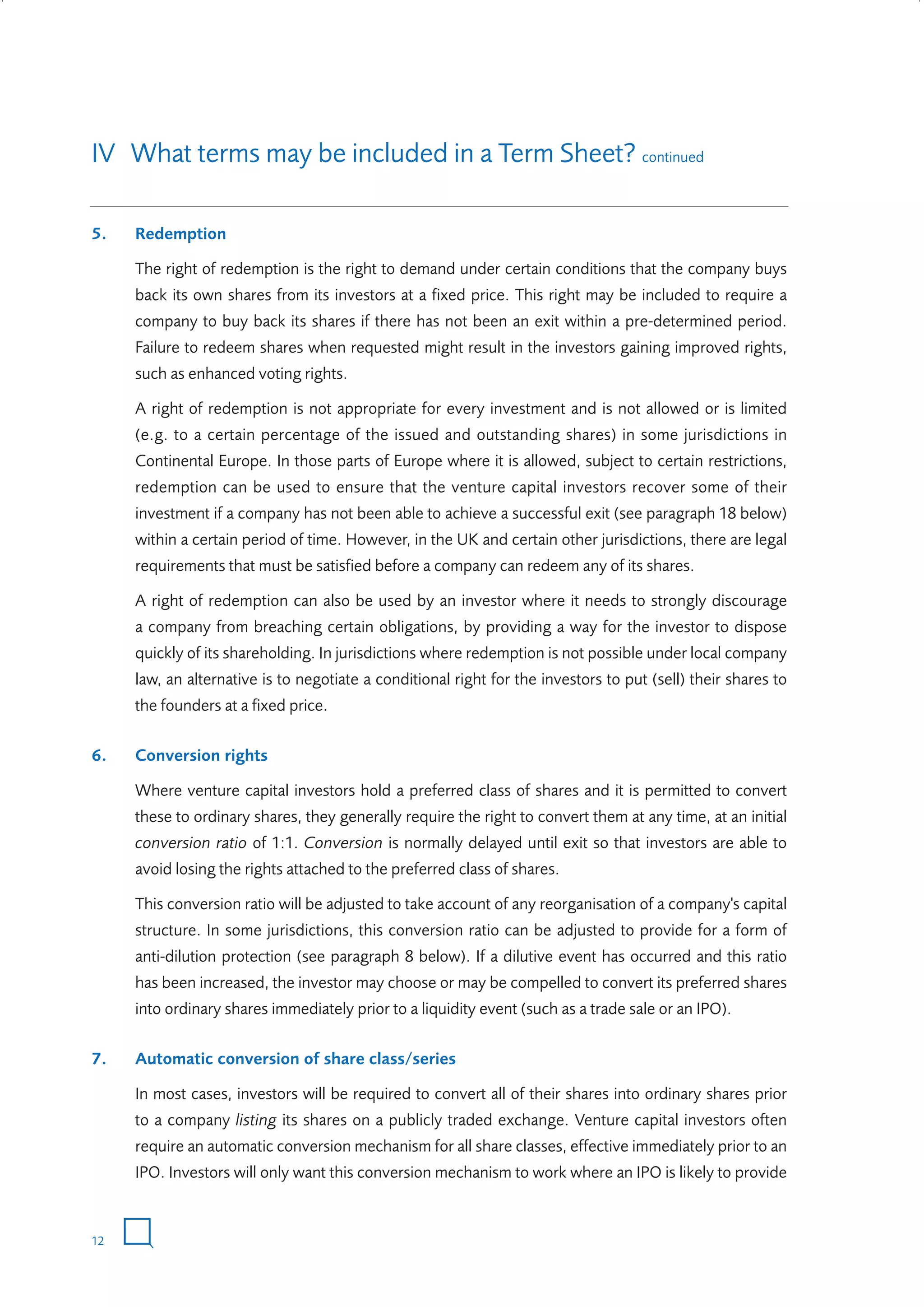 IV What terms may be included in a Term Sheet? continued
5.

Redemption
The right of redemption is the right to demand under certain conditions that the company buys
back its own shares from its investors at a fixed price. This right may be included to require a
company to buy back its shares if there has not been an exit within a pre-determined period.
Failure to redeem shares when requested might result in the investors gaining improved rights,
such as enhanced voting rights.
A right of redemption is not appropriate for every investment and is not allowed or is limited
(e.g. to a certain percentage of the issued and outstanding shares) in some jurisdictions in
Continental Europe. In those parts of Europe where it is allowed, subject to certain restrictions,
redemption can be used to ensure that the venture capital investors recover some of their
investment if a company has not been able to achieve a successful exit (see paragraph 18 below)
within a certain period of time. However, in the UK and certain other jurisdictions, there are legal
requirements that must be satisfied before a company can redeem any of its shares.
A right of redemption can also be used by an investor where it needs to strongly discourage
a company from breaching certain obligations, by providing a way for the investor to dispose
quickly of its shareholding. In jurisdictions where redemption is not possible under local company
law, an alternative is to negotiate a conditional right for the investors to put (sell) their shares to
the founders at a fixed price.

6.

Conversion rights
Where venture capital investors hold a preferred class of shares and it is permitted to convert
these to ordinary shares, they generally require the right to convert them at any time, at an initial
conversion ratio of 1:1. Conversion is normally delayed until exit so that investors are able to
avoid losing the rights attached to the preferred class of shares.
This conversion ratio will be adjusted to take account of any reorganisation of a company's capital
structure. In some jurisdictions, this conversion ratio can be adjusted to provide for a form of
anti-dilution protection (see paragraph 8 below). If a dilutive event has occurred and this ratio
has been increased, the investor may choose or may be compelled to convert its preferred shares
into ordinary shares immediately prior to a liquidity event (such as a trade sale or an IPO).

7.

Automatic conversion of share class/series
In most cases, investors will be required to convert all of their shares into ordinary shares prior
to a company listing its shares on a publicly traded exchange. Venture capital investors often
require an automatic conversion mechanism for all share classes, effective immediately prior to an
IPO. Investors will only want this conversion mechanism to work where an IPO is likely to provide

12

W3858 Term sheets text.indd 12

9/10/07 12:15:19 pm

 