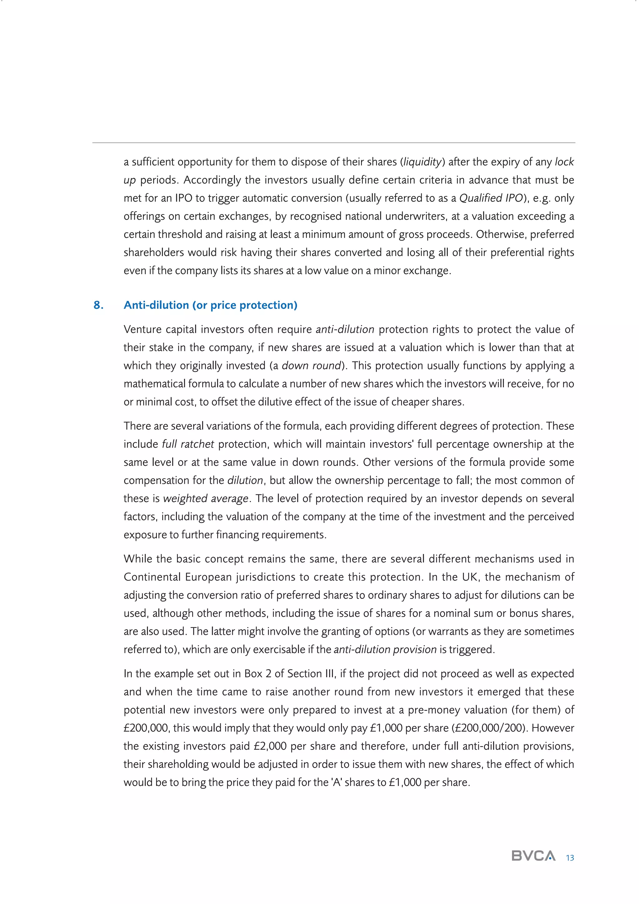 a sufficient opportunity for them to dispose of their shares (liquidity) after the expiry of any lock
up periods. Accordingly the investors usually define certain criteria in advance that must be
met for an IPO to trigger automatic conversion (usually referred to as a Qualified IPO), e.g. only
offerings on certain exchanges, by recognised national underwriters, at a valuation exceeding a
certain threshold and raising at least a minimum amount of gross proceeds. Otherwise, preferred
shareholders would risk having their shares converted and losing all of their preferential rights
even if the company lists its shares at a low value on a minor exchange.
8.

Anti-dilution (or price protection)
Venture capital investors often require anti-dilution protection rights to protect the value of
their stake in the company, if new shares are issued at a valuation which is lower than that at
which they originally invested (a down round). This protection usually functions by applying a
mathematical formula to calculate a number of new shares which the investors will receive, for no
or minimal cost, to offset the dilutive effect of the issue of cheaper shares.
There are several variations of the formula, each providing different degrees of protection. These
include full ratchet protection, which will maintain investors' full percentage ownership at the
same level or at the same value in down rounds. Other versions of the formula provide some
compensation for the dilution, but allow the ownership percentage to fall; the most common of
these is weighted average. The level of protection required by an investor depends on several
factors, including the valuation of the company at the time of the investment and the perceived
exposure to further financing requirements.
While the basic concept remains the same, there are several different mechanisms used in
Continental European jurisdictions to create this protection. In the UK, the mechanism of
adjusting the conversion ratio of preferred shares to ordinary shares to adjust for dilutions can be
used, although other methods, including the issue of shares for a nominal sum or bonus shares,
are also used. The latter might involve the granting of options (or warrants as they are sometimes
referred to), which are only exercisable if the anti-dilution provision is triggered.
In the example set out in Box 2 of Section III, if the project did not proceed as well as expected
and when the time came to raise another round from new investors it emerged that these
potential new investors were only prepared to invest at a pre-money valuation (for them) of
£200,000, this would imply that they would only pay £1,000 per share (£200,000/200). However
the existing investors paid £2,000 per share and therefore, under full anti-dilution provisions,
their shareholding would be adjusted in order to issue them with new shares, the effect of which
would be to bring the price they paid for the 'A' shares to £1,000 per share.

13

W3858 Term sheets text.indd 13

9/10/07 12:15:19 pm

 