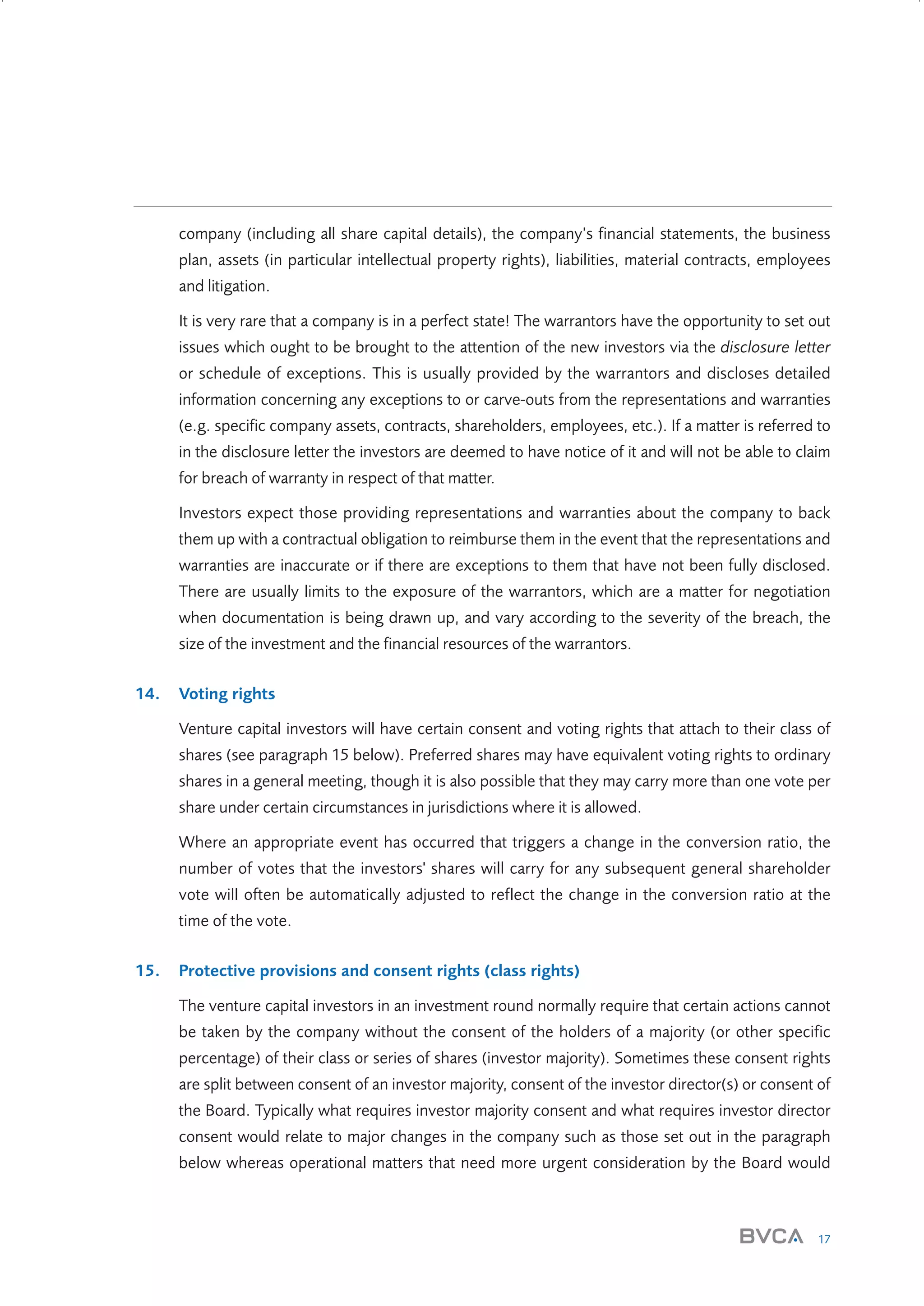 company (including all share capital details), the company’s financial statements, the business
plan, assets (in particular intellectual property rights), liabilities, material contracts, employees
and litigation.
It is very rare that a company is in a perfect state! The warrantors have the opportunity to set out
issues which ought to be brought to the attention of the new investors via the disclosure letter
or schedule of exceptions. This is usually provided by the warrantors and discloses detailed
information concerning any exceptions to or carve-outs from the representations and warranties
(e.g. specific company assets, contracts, shareholders, employees, etc.). If a matter is referred to
in the disclosure letter the investors are deemed to have notice of it and will not be able to claim
for breach of warranty in respect of that matter.
Investors expect those providing representations and warranties about the company to back
them up with a contractual obligation to reimburse them in the event that the representations and
warranties are inaccurate or if there are exceptions to them that have not been fully disclosed.
There are usually limits to the exposure of the warrantors, which are a matter for negotiation
when documentation is being drawn up, and vary according to the severity of the breach, the
size of the investment and the financial resources of the warrantors.
14.

Voting rights
Venture capital investors will have certain consent and voting rights that attach to their class of
shares (see paragraph 15 below). Preferred shares may have equivalent voting rights to ordinary
shares in a general meeting, though it is also possible that they may carry more than one vote per
share under certain circumstances in jurisdictions where it is allowed.
Where an appropriate event has occurred that triggers a change in the conversion ratio, the
number of votes that the investors' shares will carry for any subsequent general shareholder
vote will often be automatically adjusted to reflect the change in the conversion ratio at the
time of the vote.

15.

Protective provisions and consent rights (class rights)
The venture capital investors in an investment round normally require that certain actions cannot
be taken by the company without the consent of the holders of a majority (or other specific
percentage) of their class or series of shares (investor majority). Sometimes these consent rights
are split between consent of an investor majority, consent of the investor director(s) or consent of
the Board. Typically what requires investor majority consent and what requires investor director
consent would relate to major changes in the company such as those set out in the paragraph
below whereas operational matters that need more urgent consideration by the Board would

17

W3858 Term sheets text.indd 17

9/10/07 12:15:20 pm

 