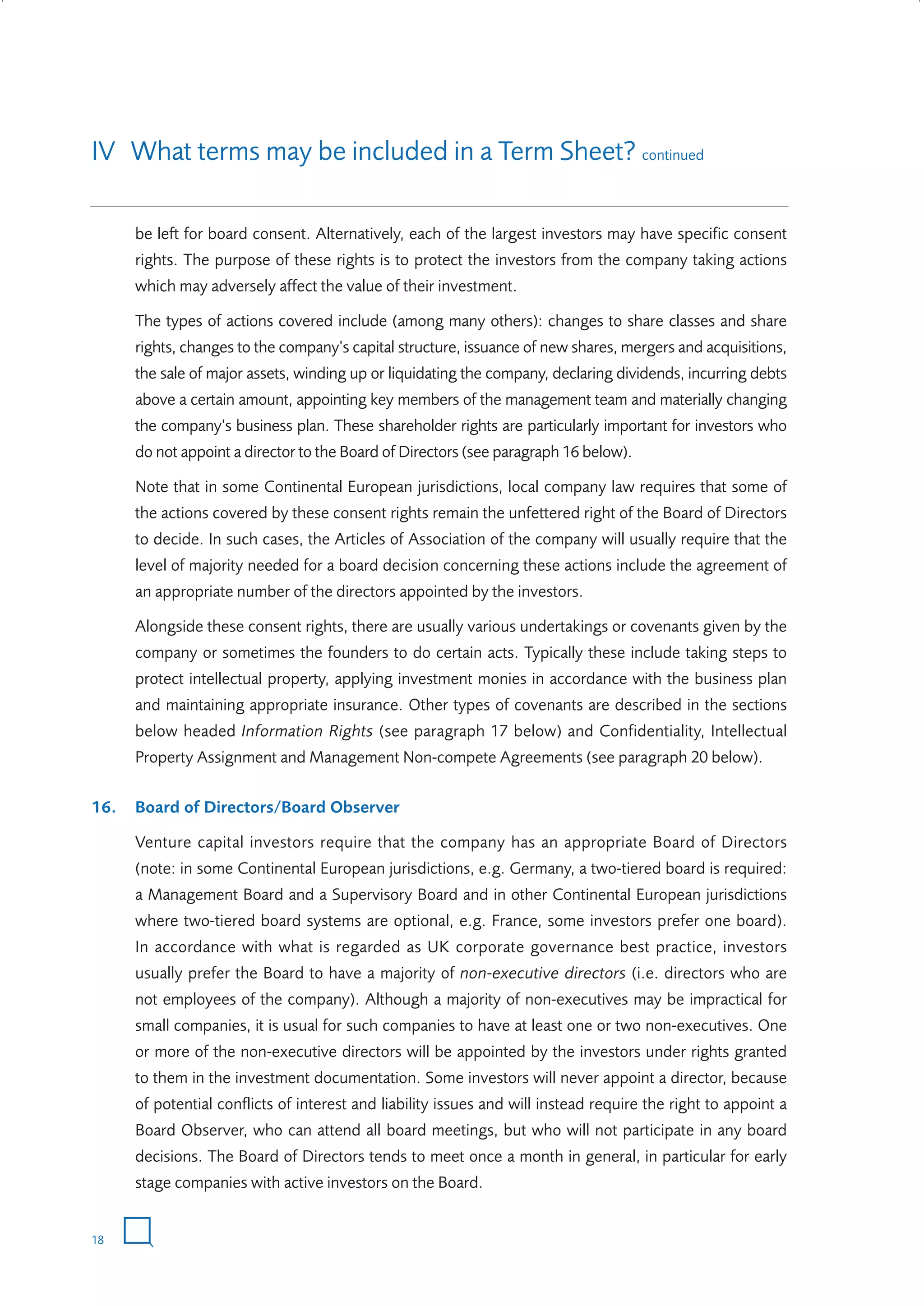 IV What terms may be included in a Term Sheet? continued
be left for board consent. Alternatively, each of the largest investors may have specific consent
rights. The purpose of these rights is to protect the investors from the company taking actions
which may adversely affect the value of their investment.
The types of actions covered include (among many others): changes to share classes and share
rights, changes to the company’s capital structure, issuance of new shares, mergers and acquisitions,
the sale of major assets, winding up or liquidating the company, declaring dividends, incurring debts
above a certain amount, appointing key members of the management team and materially changing
the company’s business plan. These shareholder rights are particularly important for investors who
do not appoint a director to the Board of Directors (see paragraph 16 below).
Note that in some Continental European jurisdictions, local company law requires that some of
the actions covered by these consent rights remain the unfettered right of the Board of Directors
to decide. In such cases, the Articles of Association of the company will usually require that the
level of majority needed for a board decision concerning these actions include the agreement of
an appropriate number of the directors appointed by the investors.
Alongside these consent rights, there are usually various undertakings or covenants given by the
company or sometimes the founders to do certain acts. Typically these include taking steps to
protect intellectual property, applying investment monies in accordance with the business plan
and maintaining appropriate insurance. Other types of covenants are described in the sections
below headed Information Rights (see paragraph 17 below) and Confidentiality, Intellectual
Property Assignment and Management Non-compete Agreements (see paragraph 20 below).
16.

Board of Directors/Board Observer
Venture capital investors require that the company has an appropriate Board of Directors
(note: in some Continental European jurisdictions, e.g. Germany, a two-tiered board is required:
a Management Board and a Supervisory Board and in other Continental European jurisdictions
where two-tiered board systems are optional, e.g. France, some investors prefer one board).
In accordance with what is regarded as UK corporate governance best practice, investors
usually prefer the Board to have a majority of non-executive directors (i.e. directors who are
not employees of the company). Although a majority of non-executives may be impractical for
small companies, it is usual for such companies to have at least one or two non-executives. One
or more of the non-executive directors will be appointed by the investors under rights granted
to them in the investment documentation. Some investors will never appoint a director, because
of potential conflicts of interest and liability issues and will instead require the right to appoint a
Board Observer, who can attend all board meetings, but who will not participate in any board
decisions. The Board of Directors tends to meet once a month in general, in particular for early
stage companies with active investors on the Board.

18

W3858 Term sheets text.indd 18

9/10/07 12:15:21 pm

 