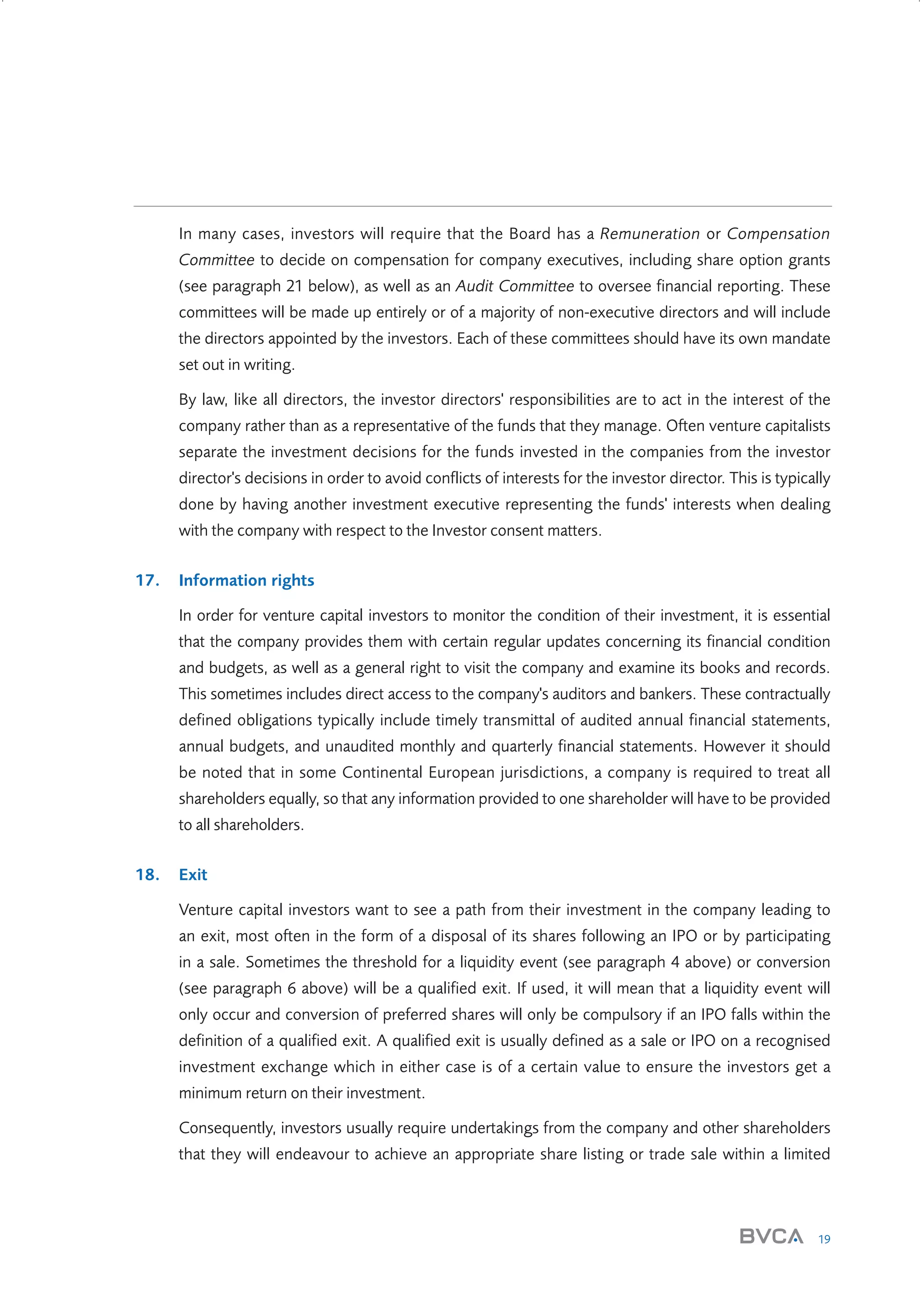In many cases, investors will require that the Board has a Remuneration or Compensation
Committee to decide on compensation for company executives, including share option grants
(see paragraph 21 below), as well as an Audit Committee to oversee financial reporting. These
committees will be made up entirely or of a majority of non-executive directors and will include
the directors appointed by the investors. Each of these committees should have its own mandate
set out in writing.
By law, like all directors, the investor directors' responsibilities are to act in the interest of the
company rather than as a representative of the funds that they manage. Often venture capitalists
separate the investment decisions for the funds invested in the companies from the investor
director's decisions in order to avoid conflicts of interests for the investor director. This is typically
done by having another investment executive representing the funds' interests when dealing
with the company with respect to the Investor consent matters.
17.

Information rights
In order for venture capital investors to monitor the condition of their investment, it is essential
that the company provides them with certain regular updates concerning its financial condition
and budgets, as well as a general right to visit the company and examine its books and records.
This sometimes includes direct access to the company's auditors and bankers. These contractually
defined obligations typically include timely transmittal of audited annual financial statements,
annual budgets, and unaudited monthly and quarterly financial statements. However it should
be noted that in some Continental European jurisdictions, a company is required to treat all
shareholders equally, so that any information provided to one shareholder will have to be provided
to all shareholders.

18.

Exit
Venture capital investors want to see a path from their investment in the company leading to
an exit, most often in the form of a disposal of its shares following an IPO or by participating
in a sale. Sometimes the threshold for a liquidity event (see paragraph 4 above) or conversion
(see paragraph 6 above) will be a qualified exit. If used, it will mean that a liquidity event will
only occur and conversion of preferred shares will only be compulsory if an IPO falls within the
definition of a qualified exit. A qualified exit is usually defined as a sale or IPO on a recognised
investment exchange which in either case is of a certain value to ensure the investors get a
minimum return on their investment.
Consequently, investors usually require undertakings from the company and other shareholders
that they will endeavour to achieve an appropriate share listing or trade sale within a limited

19

W3858 Term sheets text.indd 19

9/10/07 12:15:21 pm

 
