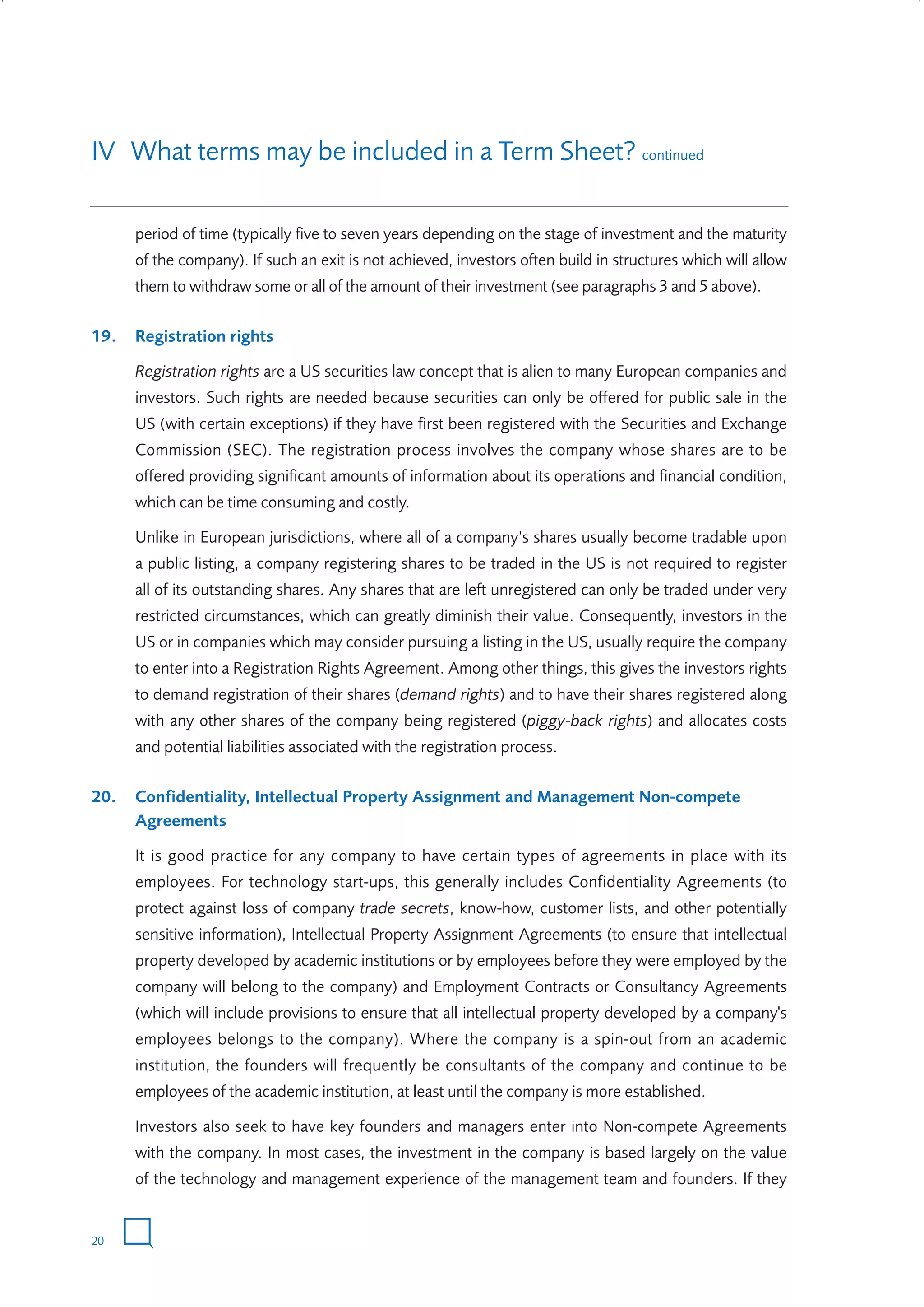 IV What terms may be included in a Term Sheet? continued
period of time (typically five to seven years depending on the stage of investment and the maturity
of the company). If such an exit is not achieved, investors often build in structures which will allow
them to withdraw some or all of the amount of their investment (see paragraphs 3 and 5 above).
19.

Registration rights
Registration rights are a US securities law concept that is alien to many European companies and
investors. Such rights are needed because securities can only be offered for public sale in the
US (with certain exceptions) if they have first been registered with the Securities and Exchange
Commission (SEC). The registration process involves the company whose shares are to be
offered providing significant amounts of information about its operations and financial condition,
which can be time consuming and costly.
Unlike in European jurisdictions, where all of a company’s shares usually become tradable upon
a public listing, a company registering shares to be traded in the US is not required to register
all of its outstanding shares. Any shares that are left unregistered can only be traded under very
restricted circumstances, which can greatly diminish their value. Consequently, investors in the
US or in companies which may consider pursuing a listing in the US, usually require the company
to enter into a Registration Rights Agreement. Among other things, this gives the investors rights
to demand registration of their shares (demand rights) and to have their shares registered along
with any other shares of the company being registered (piggy-back rights) and allocates costs
and potential liabilities associated with the registration process.

20.

Confidentiality, Intellectual Property Assignment and Management Non-compete
Agreements
It is good practice for any company to have certain types of agreements in place with its
employees. For technology start-ups, this generally includes Confidentiality Agreements (to
protect against loss of company trade secrets, know-how, customer lists, and other potentially
sensitive information), Intellectual Property Assignment Agreements (to ensure that intellectual
property developed by academic institutions or by employees before they were employed by the
company will belong to the company) and Employment Contracts or Consultancy Agreements
(which will include provisions to ensure that all intellectual property developed by a company's
employees belongs to the company). Where the company is a spin-out from an academic
institution, the founders will frequently be consultants of the company and continue to be
employees of the academic institution, at least until the company is more established.
Investors also seek to have key founders and managers enter into Non-compete Agreements
with the company. In most cases, the investment in the company is based largely on the value
of the technology and management experience of the management team and founders. If they

20

W3858 Term sheets text.indd 20

9/10/07 12:15:21 pm

 