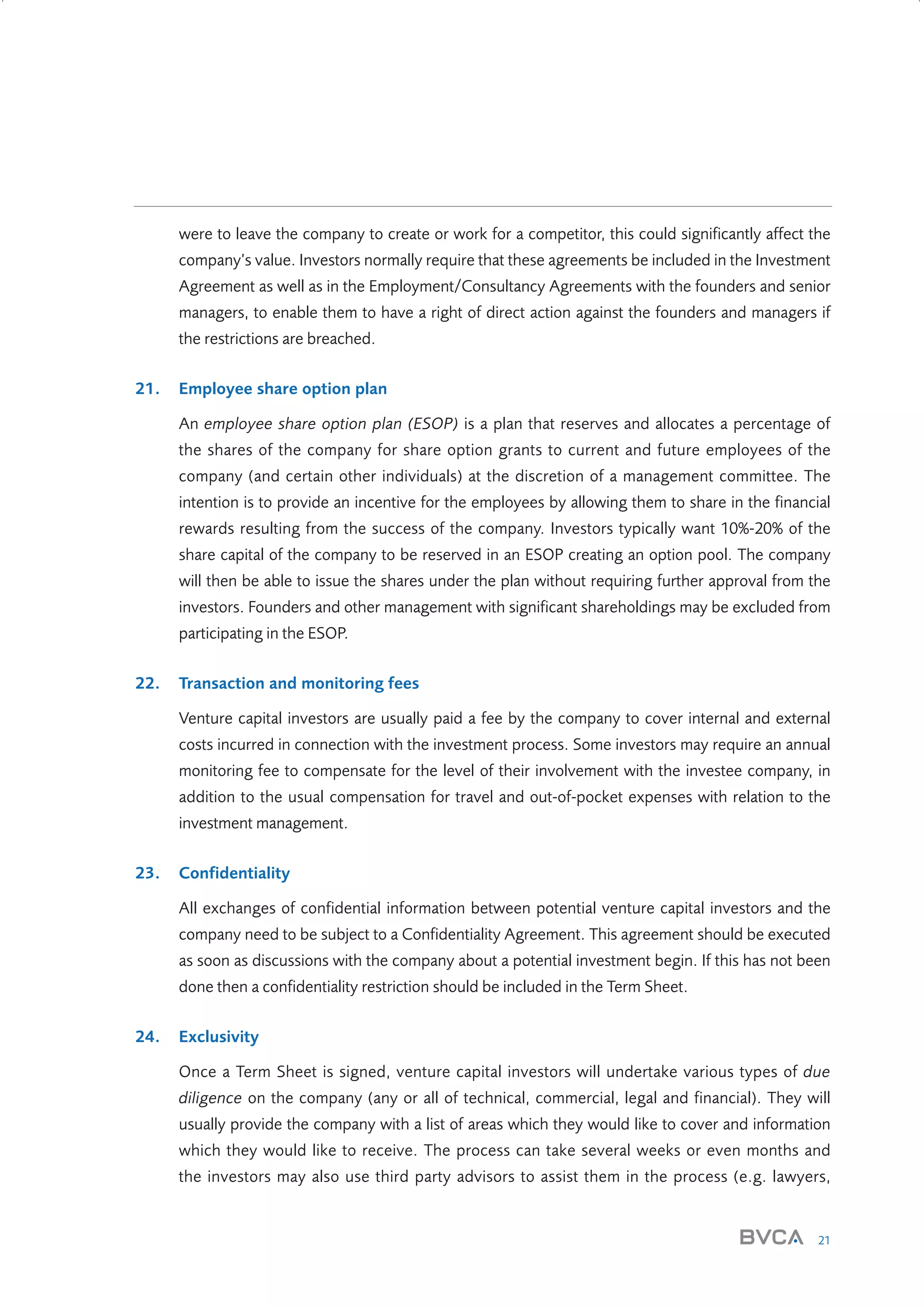 were to leave the company to create or work for a competitor, this could significantly affect the
company’s value. Investors normally require that these agreements be included in the Investment
Agreement as well as in the Employment/Consultancy Agreements with the founders and senior
managers, to enable them to have a right of direct action against the founders and managers if
the restrictions are breached.
21.

Employee share option plan
An employee share option plan (ESOP) is a plan that reserves and allocates a percentage of
the shares of the company for share option grants to current and future employees of the
company (and certain other individuals) at the discretion of a management committee. The
intention is to provide an incentive for the employees by allowing them to share in the financial
rewards resulting from the success of the company. Investors typically want 10%-20% of the
share capital of the company to be reserved in an ESOP creating an option pool. The company
will then be able to issue the shares under the plan without requiring further approval from the
investors. Founders and other management with significant shareholdings may be excluded from
participating in the ESOP.

22.

Transaction and monitoring fees
Venture capital investors are usually paid a fee by the company to cover internal and external
costs incurred in connection with the investment process. Some investors may require an annual
monitoring fee to compensate for the level of their involvement with the investee company, in
addition to the usual compensation for travel and out-of-pocket expenses with relation to the
investment management.

23.

Confidentiality
All exchanges of confidential information between potential venture capital investors and the
company need to be subject to a Confidentiality Agreement. This agreement should be executed
as soon as discussions with the company about a potential investment begin. If this has not been
done then a confidentiality restriction should be included in the Term Sheet.

24.

Exclusivity
Once a Term Sheet is signed, venture capital investors will undertake various types of due
diligence on the company (any or all of technical, commercial, legal and financial). They will
usually provide the company with a list of areas which they would like to cover and information
which they would like to receive. The process can take several weeks or even months and
the investors may also use third party advisors to assist them in the process (e.g. lawyers,

21

W3858 Term sheets text.indd 21

9/10/07 12:15:21 pm

 