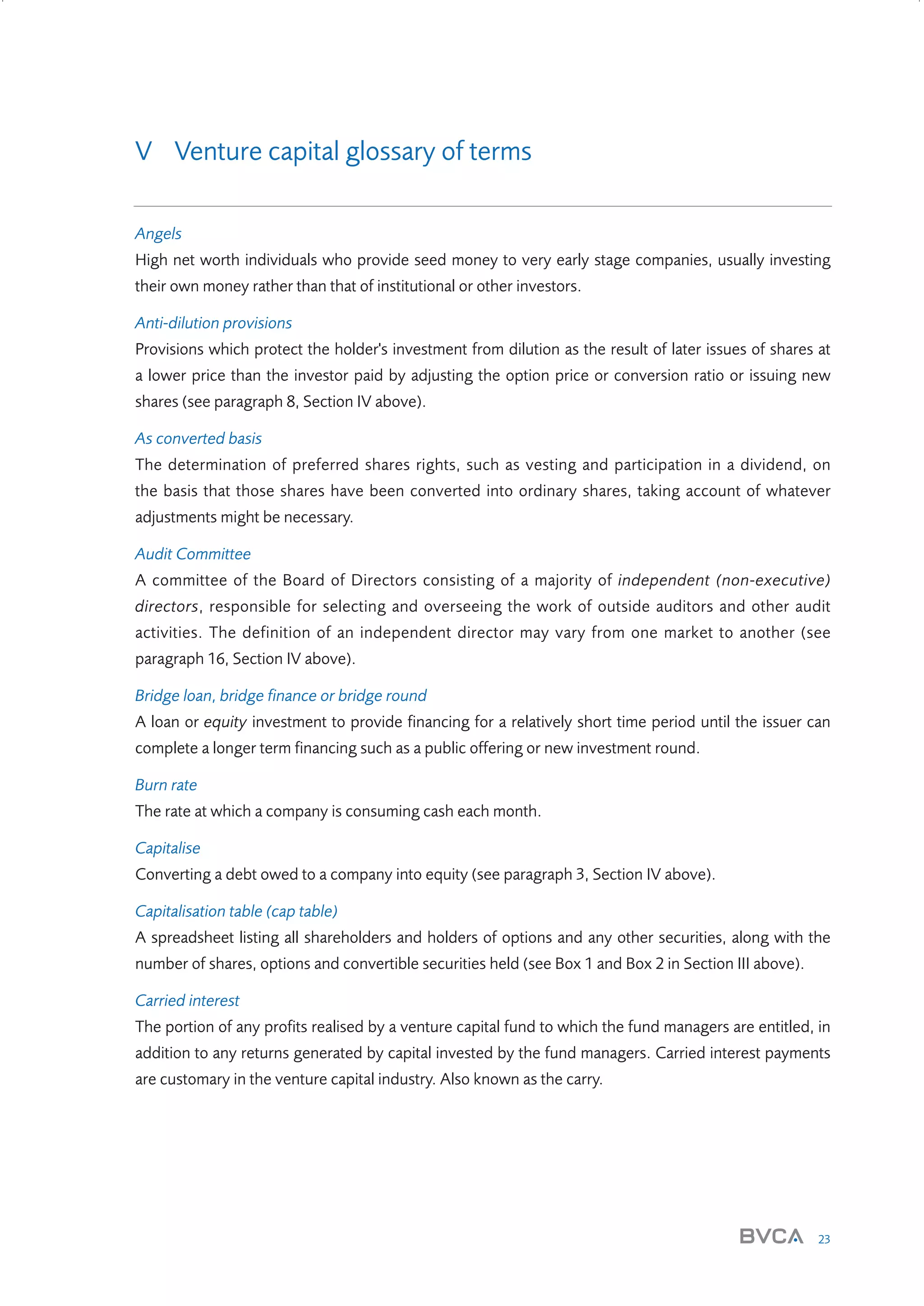 V Venture capital glossary of terms
Angels
High net worth individuals who provide seed money to very early stage companies, usually investing
their own money rather than that of institutional or other investors.
Anti-dilution provisions
Provisions which protect the holder's investment from dilution as the result of later issues of shares at
a lower price than the investor paid by adjusting the option price or conversion ratio or issuing new
shares (see paragraph 8, Section IV above).
As converted basis
The determination of preferred shares rights, such as vesting and participation in a dividend, on
the basis that those shares have been converted into ordinary shares, taking account of whatever
adjustments might be necessary.
Audit Committee
A committee of the Board of Directors consisting of a majority of independent (non-executive)
directors, responsible for selecting and overseeing the work of outside auditors and other audit
activities. The definition of an independent director may vary from one market to another (see
paragraph 16, Section IV above).
Bridge loan, bridge finance or bridge round
A loan or equity investment to provide financing for a relatively short time period until the issuer can
complete a longer term financing such as a public offering or new investment round.
Burn rate
The rate at which a company is consuming cash each month.
Capitalise
Converting a debt owed to a company into equity (see paragraph 3, Section IV above).
Capitalisation table (cap table)
A spreadsheet listing all shareholders and holders of options and any other securities, along with the
number of shares, options and convertible securities held (see Box 1 and Box 2 in Section III above).
Carried interest
The portion of any profits realised by a venture capital fund to which the fund managers are entitled, in
addition to any returns generated by capital invested by the fund managers. Carried interest payments
are customary in the venture capital industry. Also known as the carry.

23

W3858 Term sheets text.indd 23

9/10/07 12:15:22 pm

 
