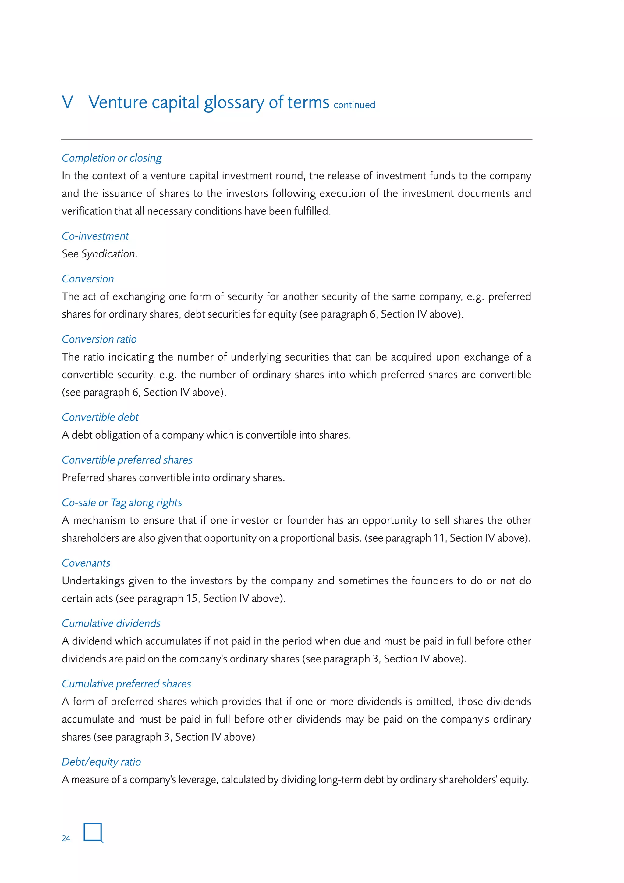 V Venture capital glossary of terms continued
Completion or closing
In the context of a venture capital investment round, the release of investment funds to the company
and the issuance of shares to the investors following execution of the investment documents and
verification that all necessary conditions have been fulfilled.
Co-investment
See Syndication.
Conversion
The act of exchanging one form of security for another security of the same company, e.g. preferred
shares for ordinary shares, debt securities for equity (see paragraph 6, Section IV above).
Conversion ratio
The ratio indicating the number of underlying securities that can be acquired upon exchange of a
convertible security, e.g. the number of ordinary shares into which preferred shares are convertible
(see paragraph 6, Section IV above).
Convertible debt
A debt obligation of a company which is convertible into shares.
Convertible preferred shares
Preferred shares convertible into ordinary shares.
Co-sale or Tag along rights
A mechanism to ensure that if one investor or founder has an opportunity to sell shares the other
shareholders are also given that opportunity on a proportional basis. (see paragraph 11, Section IV above).
Covenants
Undertakings given to the investors by the company and sometimes the founders to do or not do
certain acts (see paragraph 15, Section IV above).
Cumulative dividends
A dividend which accumulates if not paid in the period when due and must be paid in full before other
dividends are paid on the company's ordinary shares (see paragraph 3, Section IV above).
Cumulative preferred shares
A form of preferred shares which provides that if one or more dividends is omitted, those dividends
accumulate and must be paid in full before other dividends may be paid on the company's ordinary
shares (see paragraph 3, Section IV above).
Debt/equity ratio
A measure of a company's leverage, calculated by dividing long-term debt by ordinary shareholders' equity.

24

W3858 Term sheets text.indd 24

9/10/07 12:15:22 pm

 