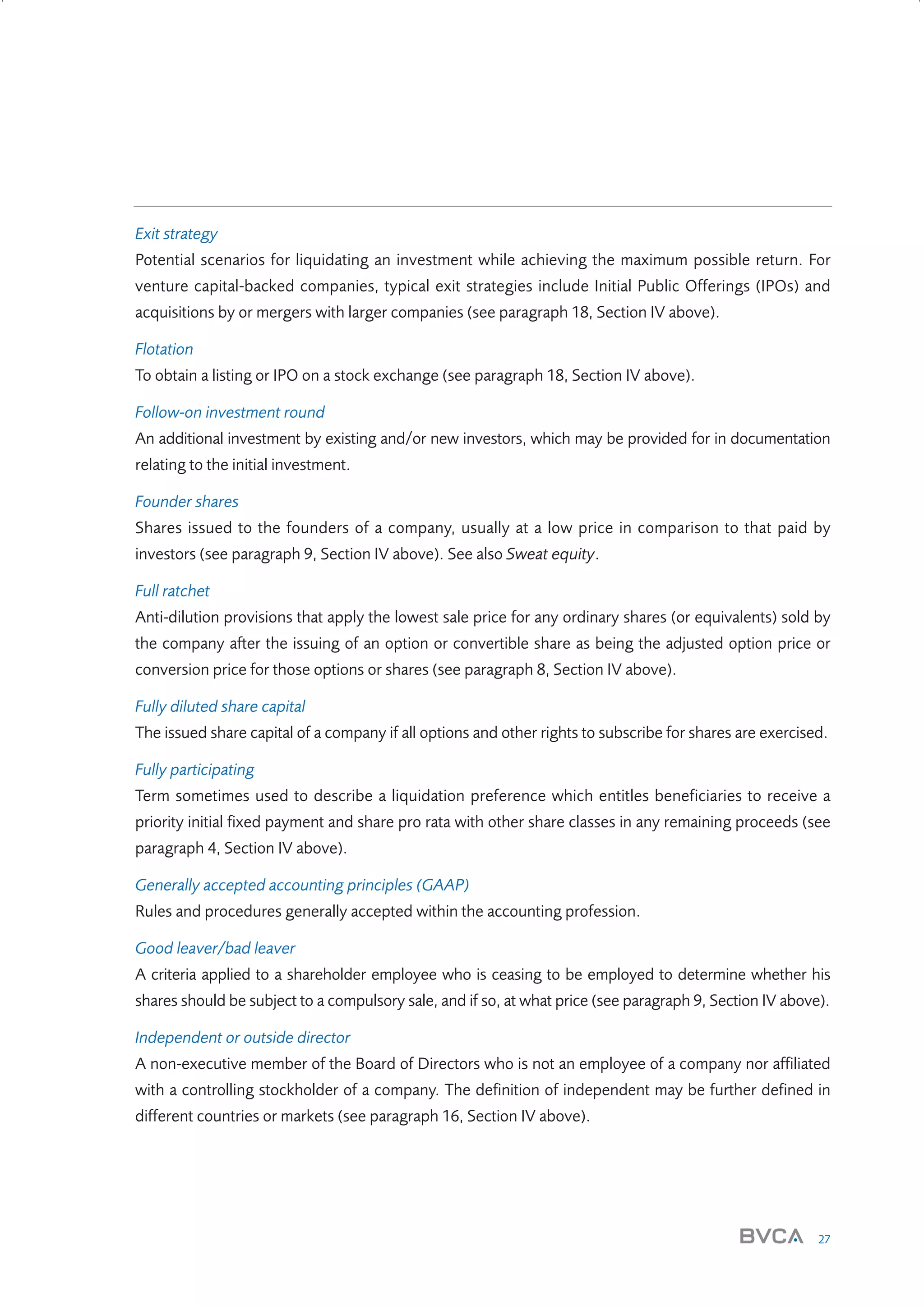 Exit strategy
Potential scenarios for liquidating an investment while achieving the maximum possible return. For
venture capital-backed companies, typical exit strategies include Initial Public Offerings (IPOs) and
acquisitions by or mergers with larger companies (see paragraph 18, Section IV above).
Flotation
To obtain a listing or IPO on a stock exchange (see paragraph 18, Section IV above).
Follow-on investment round
An additional investment by existing and/or new investors, which may be provided for in documentation
relating to the initial investment.
Founder shares
Shares issued to the founders of a company, usually at a low price in comparison to that paid by
investors (see paragraph 9, Section IV above). See also Sweat equity.
Full ratchet
Anti-dilution provisions that apply the lowest sale price for any ordinary shares (or equivalents) sold by
the company after the issuing of an option or convertible share as being the adjusted option price or
conversion price for those options or shares (see paragraph 8, Section IV above).
Fully diluted share capital
The issued share capital of a company if all options and other rights to subscribe for shares are exercised.
Fully participating
Term sometimes used to describe a liquidation preference which entitles beneficiaries to receive a
priority initial fixed payment and share pro rata with other share classes in any remaining proceeds (see
paragraph 4, Section IV above).
Generally accepted accounting principles (GAAP)
Rules and procedures generally accepted within the accounting profession.
Good leaver/bad leaver
A criteria applied to a shareholder employee who is ceasing to be employed to determine whether his
shares should be subject to a compulsory sale, and if so, at what price (see paragraph 9, Section IV above).
Independent or outside director
A non-executive member of the Board of Directors who is not an employee of a company nor affiliated
with a controlling stockholder of a company. The definition of independent may be further defined in
different countries or markets (see paragraph 16, Section IV above).

27

W3858 Term sheets text.indd 27

9/10/07 12:15:23 pm

 