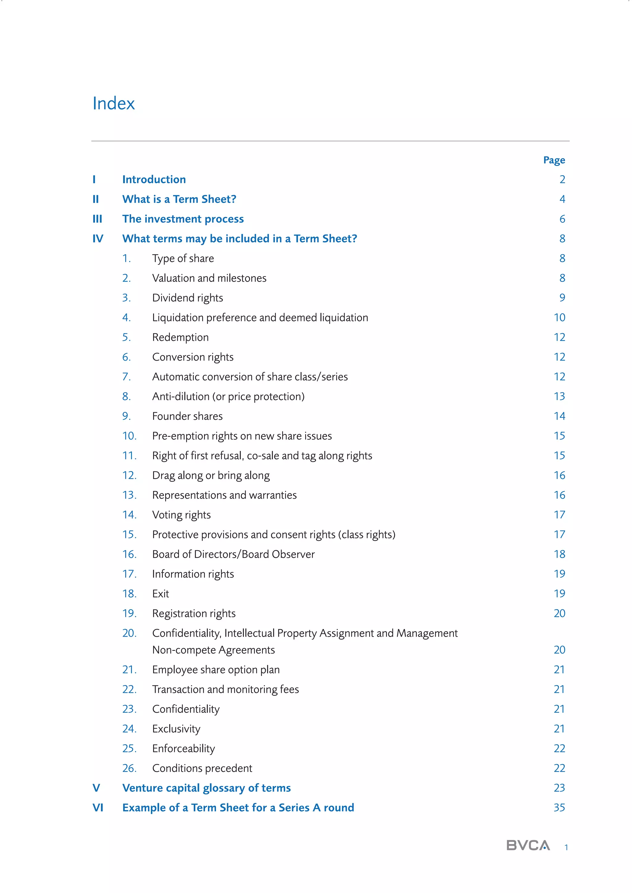 Index
Page

I

Introduction

2

II

What is a Term Sheet?

4

III

The investment process

6

IV

What terms may be included in a Term Sheet?

8

1.

Type of share

8

2.

Valuation and milestones

8

3.

Dividend rights

9

4.

Liquidation preference and deemed liquidation

10

5.

Redemption

12

6.

Conversion rights

12

7.

Automatic conversion of share class/series

12

8.

Anti-dilution (or price protection)

13

9.

Founder shares

14

10.

Pre-emption rights on new share issues

15

11.

Right of first refusal, co-sale and tag along rights

15

12.

Drag along or bring along

16

13.

Representations and warranties

16

14.

Voting rights

17

15.

Protective provisions and consent rights (class rights)

17

16.

Board of Directors/Board Observer

18

17.

Information rights

19

18.

Exit

19

19.

Registration rights

20

20.

Confidentiality, Intellectual Property Assignment and Management
Non-compete Agreements

20

21.

Employee share option plan

21

22.

Transaction and monitoring fees

21

23.

Confidentiality

21

24.

Exclusivity

21

25.

Enforceability

22

26.

Conditions precedent

22

V

Venture capital glossary of terms

23

VI

Example of a Term Sheet for a Series A round

35

1

W3858 Term sheets text.indd 1

9/10/07 12:15:15 pm

 