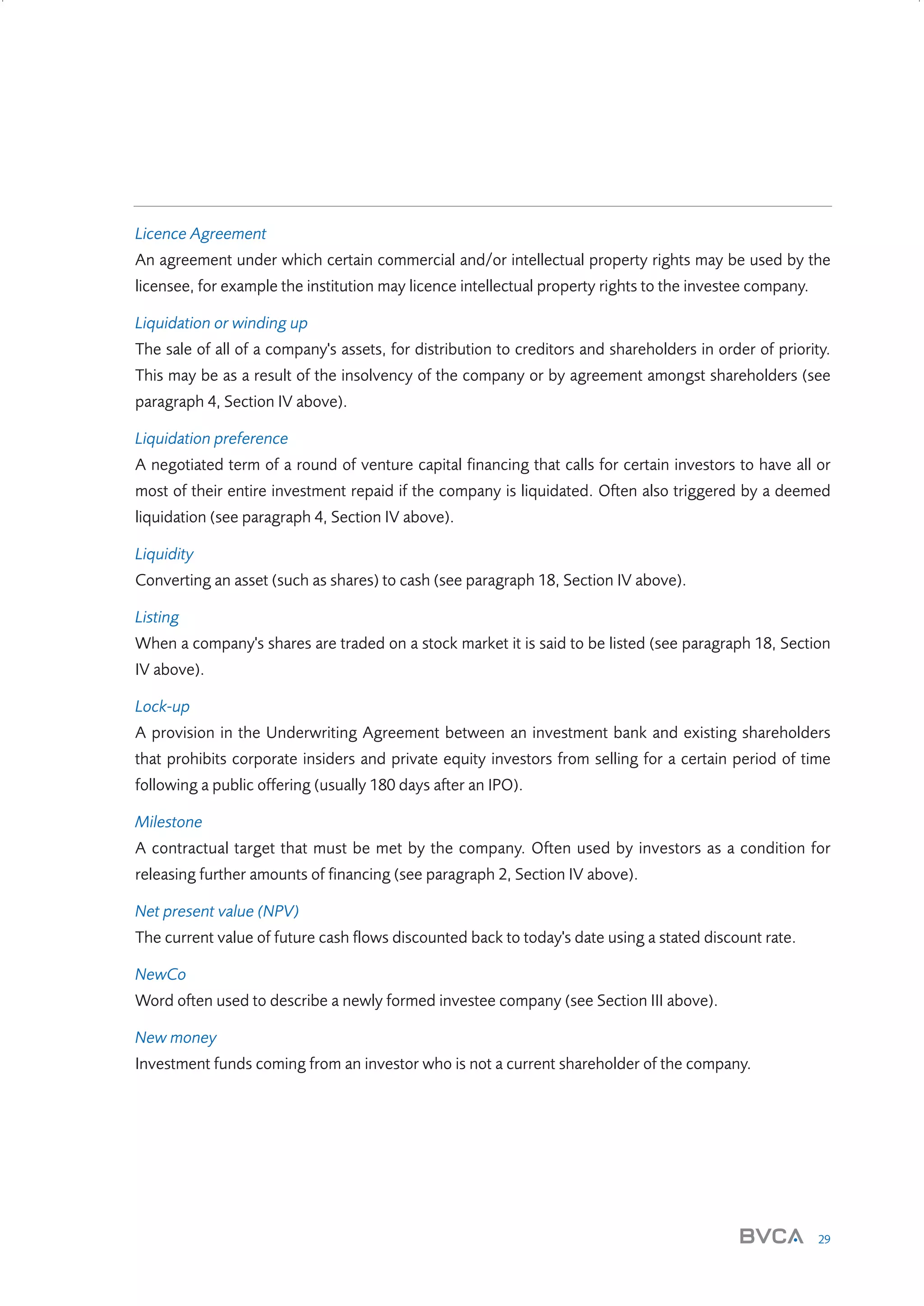 Licence Agreement
An agreement under which certain commercial and/or intellectual property rights may be used by the
licensee, for example the institution may licence intellectual property rights to the investee company.
Liquidation or winding up
The sale of all of a company's assets, for distribution to creditors and shareholders in order of priority.
This may be as a result of the insolvency of the company or by agreement amongst shareholders (see
paragraph 4, Section IV above).
Liquidation preference
A negotiated term of a round of venture capital financing that calls for certain investors to have all or
most of their entire investment repaid if the company is liquidated. Often also triggered by a deemed
liquidation (see paragraph 4, Section IV above).
Liquidity
Converting an asset (such as shares) to cash (see paragraph 18, Section IV above).
Listing
When a company's shares are traded on a stock market it is said to be listed (see paragraph 18, Section
IV above).
Lock-up
A provision in the Underwriting Agreement between an investment bank and existing shareholders
that prohibits corporate insiders and private equity investors from selling for a certain period of time
following a public offering (usually 180 days after an IPO).
Milestone
A contractual target that must be met by the company. Often used by investors as a condition for
releasing further amounts of financing (see paragraph 2, Section IV above).
Net present value (NPV)
The current value of future cash flows discounted back to today's date using a stated discount rate.
NewCo
Word often used to describe a newly formed investee company (see Section III above).
New money
Investment funds coming from an investor who is not a current shareholder of the company.

29

W3858 Term sheets text.indd 29

9/10/07 12:15:24 pm

 