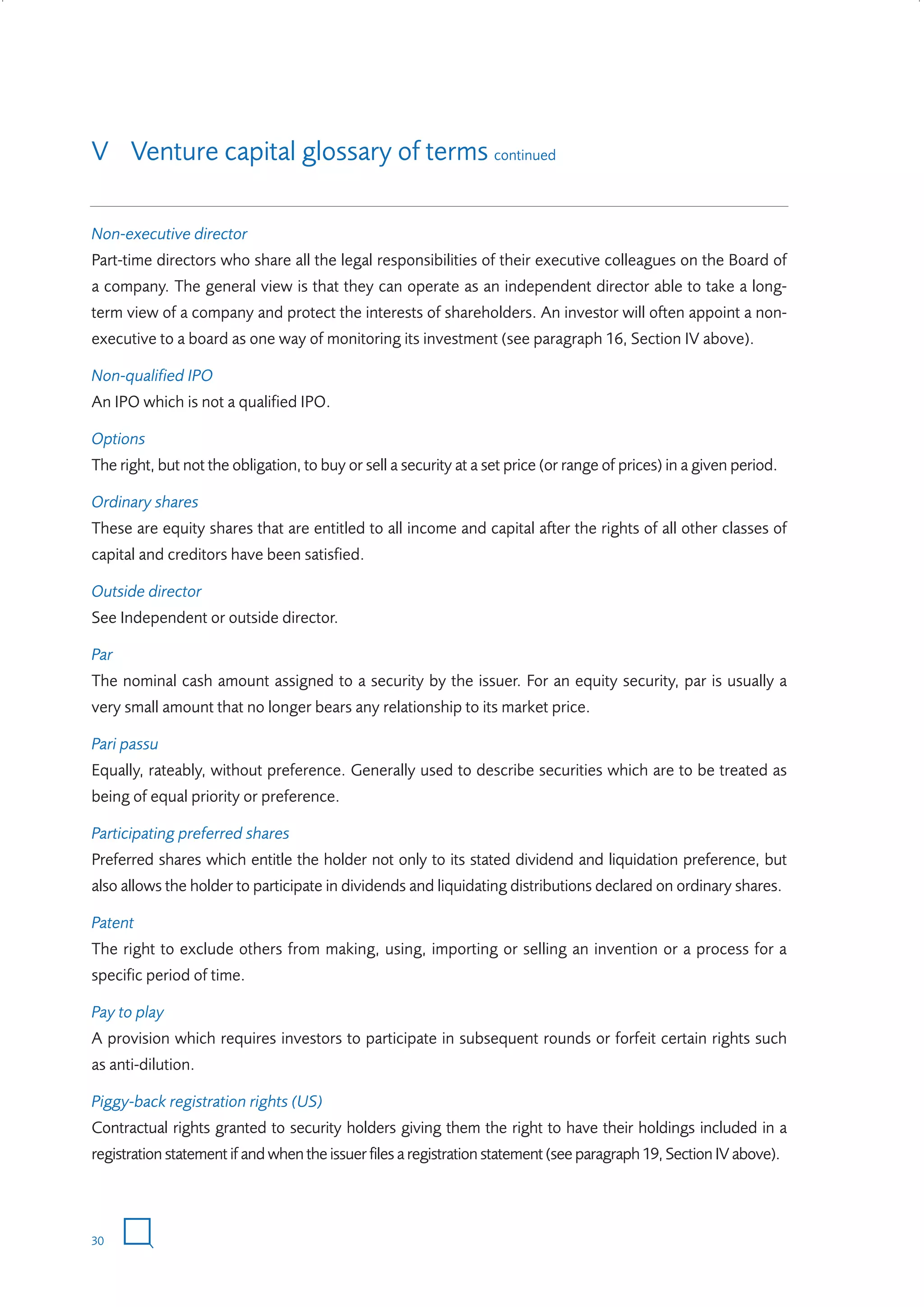 V Venture capital glossary of terms continued
Non-executive director
Part-time directors who share all the legal responsibilities of their executive colleagues on the Board of
a company. The general view is that they can operate as an independent director able to take a longterm view of a company and protect the interests of shareholders. An investor will often appoint a nonexecutive to a board as one way of monitoring its investment (see paragraph 16, Section IV above).
Non-qualified IPO
An IPO which is not a qualified IPO.
Options
The right, but not the obligation, to buy or sell a security at a set price (or range of prices) in a given period.
Ordinary shares
These are equity shares that are entitled to all income and capital after the rights of all other classes of
capital and creditors have been satisfied.
Outside director
See Independent or outside director.
Par
The nominal cash amount assigned to a security by the issuer. For an equity security, par is usually a
very small amount that no longer bears any relationship to its market price.
Pari passu
Equally, rateably, without preference. Generally used to describe securities which are to be treated as
being of equal priority or preference.
Participating preferred shares
Preferred shares which entitle the holder not only to its stated dividend and liquidation preference, but
also allows the holder to participate in dividends and liquidating distributions declared on ordinary shares.
Patent
The right to exclude others from making, using, importing or selling an invention or a process for a
specific period of time.
Pay to play
A provision which requires investors to participate in subsequent rounds or forfeit certain rights such
as anti-dilution.
Piggy-back registration rights (US)
Contractual rights granted to security holders giving them the right to have their holdings included in a
registration statement if and when the issuer files a registration statement (see paragraph 19, Section IV above).

30

W3858 Term sheets text.indd 30

9/10/07 12:15:24 pm

 