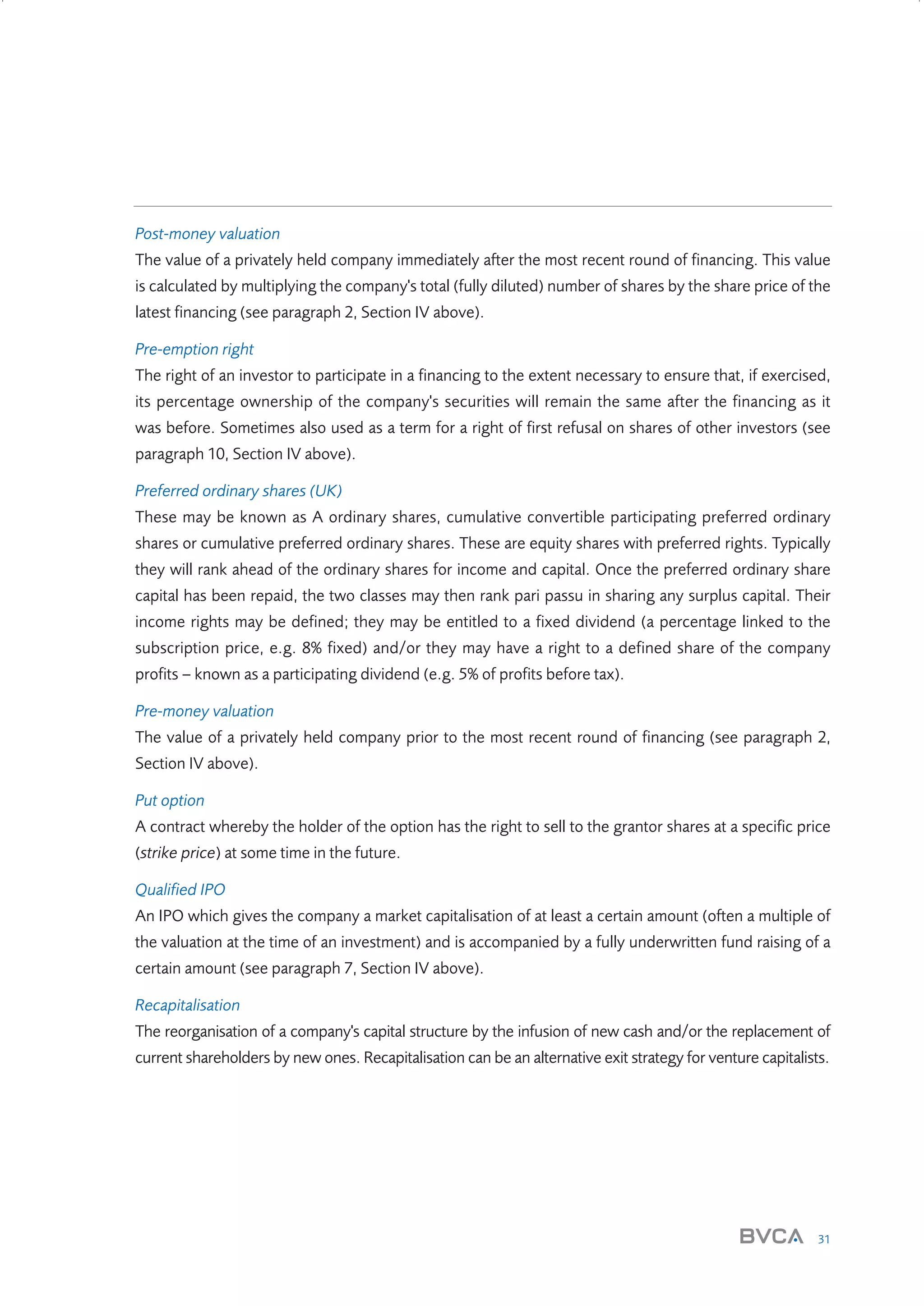 Post-money valuation
The value of a privately held company immediately after the most recent round of financing. This value
is calculated by multiplying the company's total (fully diluted) number of shares by the share price of the
latest financing (see paragraph 2, Section IV above).
Pre-emption right
The right of an investor to participate in a financing to the extent necessary to ensure that, if exercised,
its percentage ownership of the company's securities will remain the same after the financing as it
was before. Sometimes also used as a term for a right of first refusal on shares of other investors (see
paragraph 10, Section IV above).
Preferred ordinary shares (UK)
These may be known as A ordinary shares, cumulative convertible participating preferred ordinary
shares or cumulative preferred ordinary shares. These are equity shares with preferred rights. Typically
they will rank ahead of the ordinary shares for income and capital. Once the preferred ordinary share
capital has been repaid, the two classes may then rank pari passu in sharing any surplus capital. Their
income rights may be defined; they may be entitled to a fixed dividend (a percentage linked to the
subscription price, e.g. 8% fixed) and/or they may have a right to a defined share of the company
profits – known as a participating dividend (e.g. 5% of profits before tax).
Pre-money valuation
The value of a privately held company prior to the most recent round of financing (see paragraph 2,
Section IV above).
Put option
A contract whereby the holder of the option has the right to sell to the grantor shares at a specific price
(strike price) at some time in the future.
Qualified IPO
An IPO which gives the company a market capitalisation of at least a certain amount (often a multiple of
the valuation at the time of an investment) and is accompanied by a fully underwritten fund raising of a
certain amount (see paragraph 7, Section IV above).
Recapitalisation
The reorganisation of a company's capital structure by the infusion of new cash and/or the replacement of
current shareholders by new ones. Recapitalisation can be an alternative exit strategy for venture capitalists.

31

W3858 Term sheets text.indd 31

9/10/07 12:15:24 pm

 