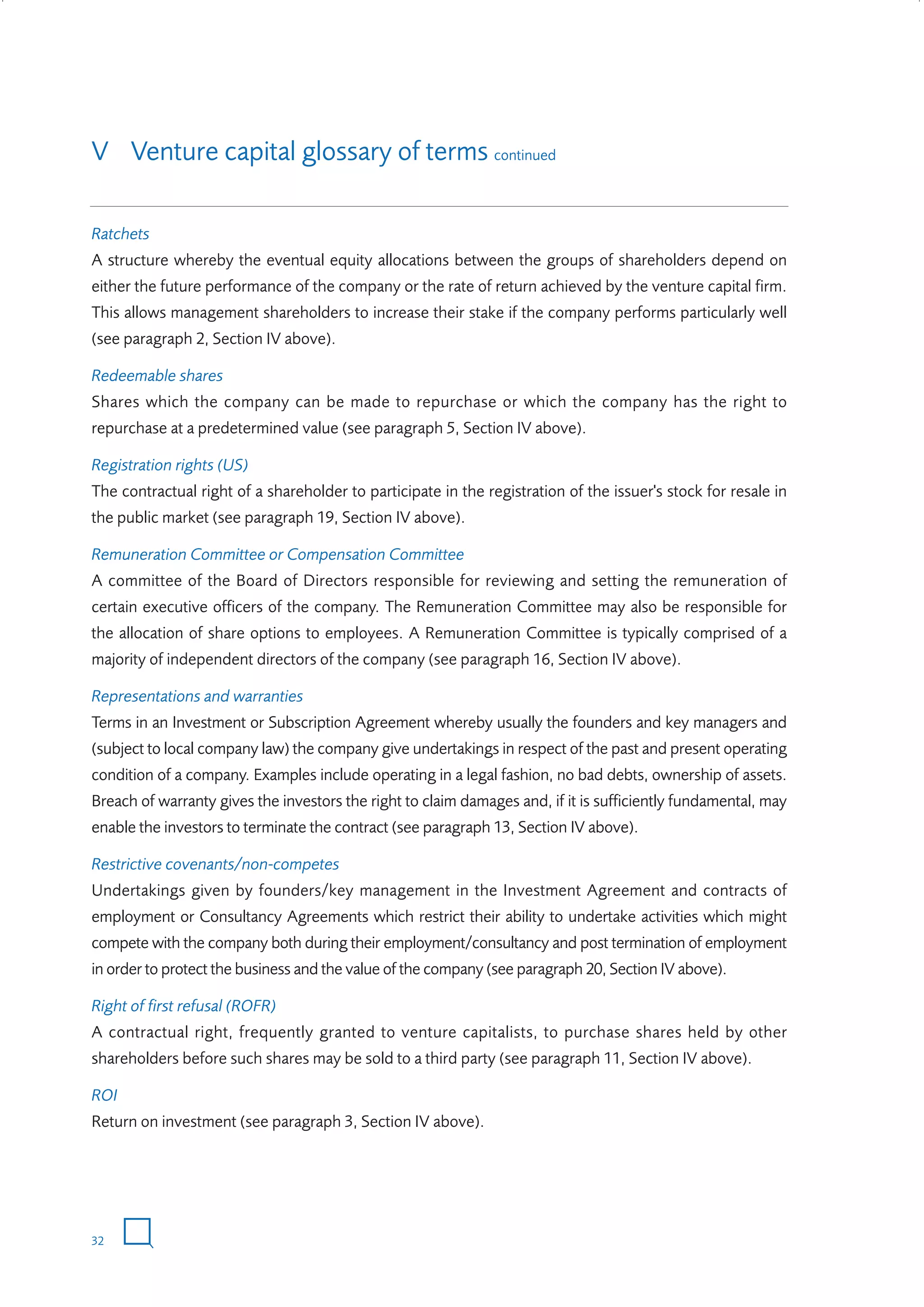 V Venture capital glossary of terms continued
Ratchets
A structure whereby the eventual equity allocations between the groups of shareholders depend on
either the future performance of the company or the rate of return achieved by the venture capital firm.
This allows management shareholders to increase their stake if the company performs particularly well
(see paragraph 2, Section IV above).
Redeemable shares
Shares which the company can be made to repurchase or which the company has the right to
repurchase at a predetermined value (see paragraph 5, Section IV above).
Registration rights (US)
The contractual right of a shareholder to participate in the registration of the issuer's stock for resale in
the public market (see paragraph 19, Section IV above).
Remuneration Committee or Compensation Committee
A committee of the Board of Directors responsible for reviewing and setting the remuneration of
certain executive officers of the company. The Remuneration Committee may also be responsible for
the allocation of share options to employees. A Remuneration Committee is typically comprised of a
majority of independent directors of the company (see paragraph 16, Section IV above).
Representations and warranties
Terms in an Investment or Subscription Agreement whereby usually the founders and key managers and
(subject to local company law) the company give undertakings in respect of the past and present operating
condition of a company. Examples include operating in a legal fashion, no bad debts, ownership of assets.
Breach of warranty gives the investors the right to claim damages and, if it is sufficiently fundamental, may
enable the investors to terminate the contract (see paragraph 13, Section IV above).
Restrictive covenants/non-competes
Undertakings given by founders/key management in the Investment Agreement and contracts of
employment or Consultancy Agreements which restrict their ability to undertake activities which might
compete with the company both during their employment/consultancy and post termination of employment
in order to protect the business and the value of the company (see paragraph 20, Section IV above).
Right of first refusal (ROFR)
A contractual right, frequently granted to venture capitalists, to purchase shares held by other
shareholders before such shares may be sold to a third party (see paragraph 11, Section IV above).
ROI
Return on investment (see paragraph 3, Section IV above).

32

W3858 Term sheets text.indd 32

9/10/07 12:15:24 pm

 