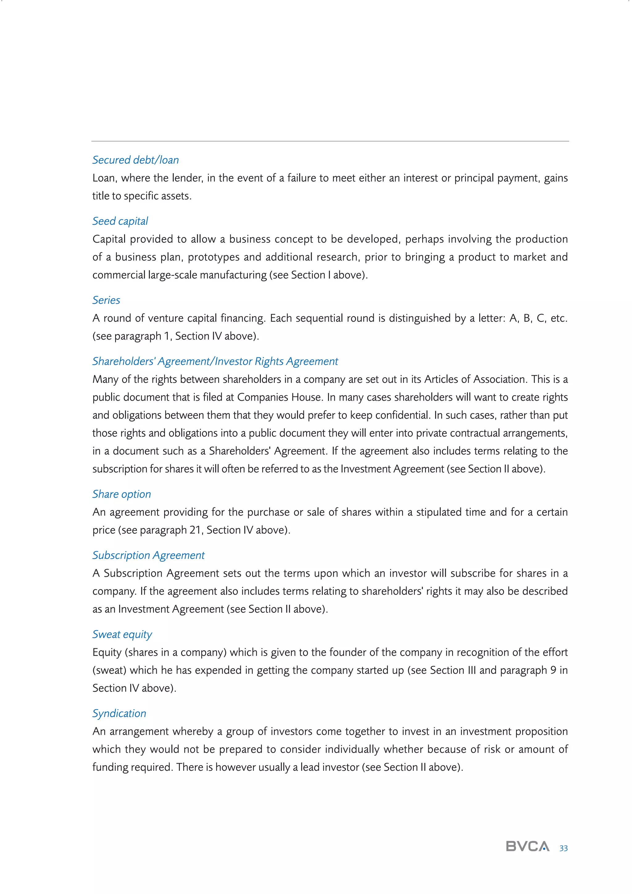 Secured debt/loan
Loan, where the lender, in the event of a failure to meet either an interest or principal payment, gains
title to specific assets.
Seed capital
Capital provided to allow a business concept to be developed, perhaps involving the production
of a business plan, prototypes and additional research, prior to bringing a product to market and
commercial large-scale manufacturing (see Section I above).
Series
A round of venture capital financing. Each sequential round is distinguished by a letter: A, B, C, etc.
(see paragraph 1, Section IV above).
Shareholders' Agreement/Investor Rights Agreement
Many of the rights between shareholders in a company are set out in its Articles of Association. This is a
public document that is filed at Companies House. In many cases shareholders will want to create rights
and obligations between them that they would prefer to keep confidential. In such cases, rather than put
those rights and obligations into a public document they will enter into private contractual arrangements,
in a document such as a Shareholders' Agreement. If the agreement also includes terms relating to the
subscription for shares it will often be referred to as the Investment Agreement (see Section II above).
Share option
An agreement providing for the purchase or sale of shares within a stipulated time and for a certain
price (see paragraph 21, Section IV above).
Subscription Agreement
A Subscription Agreement sets out the terms upon which an investor will subscribe for shares in a
company. If the agreement also includes terms relating to shareholders' rights it may also be described
as an Investment Agreement (see Section II above).
Sweat equity
Equity (shares in a company) which is given to the founder of the company in recognition of the effort
(sweat) which he has expended in getting the company started up (see Section III and paragraph 9 in
Section IV above).
Syndication
An arrangement whereby a group of investors come together to invest in an investment proposition
which they would not be prepared to consider individually whether because of risk or amount of
funding required. There is however usually a lead investor (see Section II above).

33

W3858 Term sheets text.indd 33

9/10/07 12:15:25 pm

 