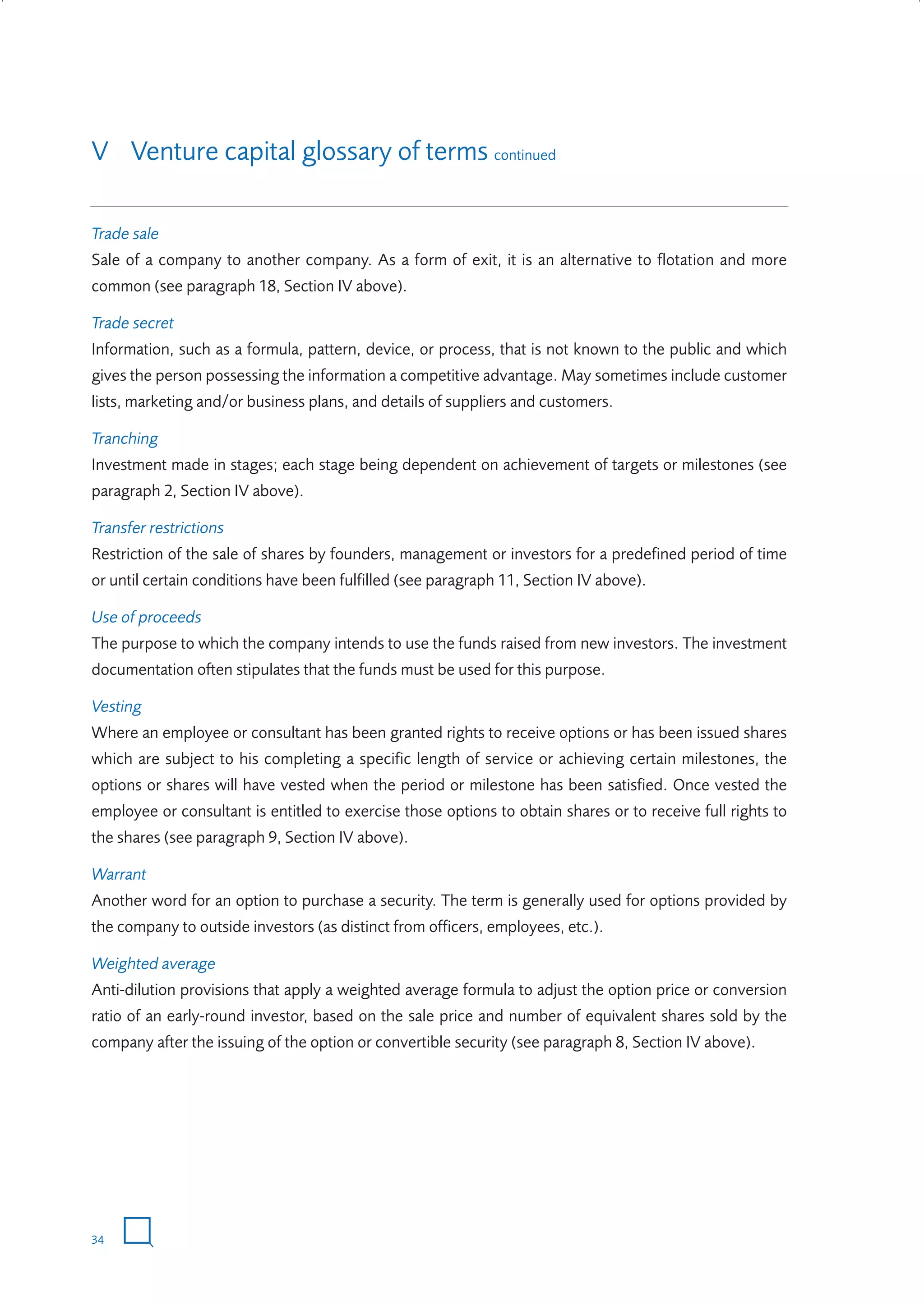 V Venture capital glossary of terms continued
Trade sale
Sale of a company to another company. As a form of exit, it is an alternative to flotation and more
common (see paragraph 18, Section IV above).
Trade secret
Information, such as a formula, pattern, device, or process, that is not known to the public and which
gives the person possessing the information a competitive advantage. May sometimes include customer
lists, marketing and/or business plans, and details of suppliers and customers.
Tranching
Investment made in stages; each stage being dependent on achievement of targets or milestones (see
paragraph 2, Section IV above).
Transfer restrictions
Restriction of the sale of shares by founders, management or investors for a predefined period of time
or until certain conditions have been fulfilled (see paragraph 11, Section IV above).
Use of proceeds
The purpose to which the company intends to use the funds raised from new investors. The investment
documentation often stipulates that the funds must be used for this purpose.
Vesting
Where an employee or consultant has been granted rights to receive options or has been issued shares
which are subject to his completing a specific length of service or achieving certain milestones, the
options or shares will have vested when the period or milestone has been satisfied. Once vested the
employee or consultant is entitled to exercise those options to obtain shares or to receive full rights to
the shares (see paragraph 9, Section IV above).
Warrant
Another word for an option to purchase a security. The term is generally used for options provided by
the company to outside investors (as distinct from officers, employees, etc.).
Weighted average
Anti-dilution provisions that apply a weighted average formula to adjust the option price or conversion
ratio of an early-round investor, based on the sale price and number of equivalent shares sold by the
company after the issuing of the option or convertible security (see paragraph 8, Section IV above).

34

W3858 Term sheets text.indd 34

9/10/07 12:15:25 pm

 