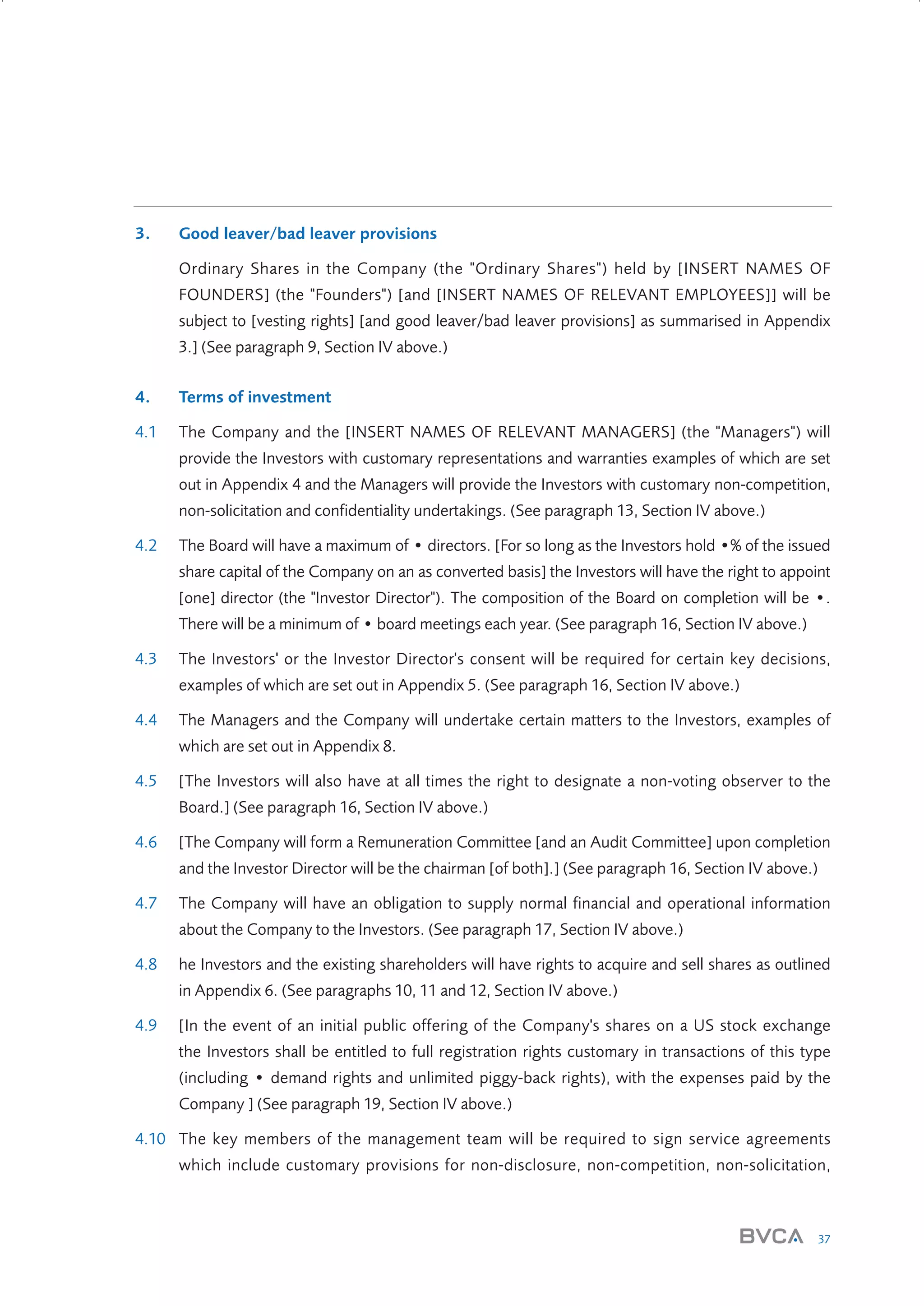 3.

Good leaver/bad leaver provisions
Ordinary Shares in the Company (the "Ordinary Shares") held by [INSERT NAMES OF
FOUNDERS] (the "Founders") [and [INSERT NAMES OF RELEVANT EMPLOYEES]] will be
subject to [vesting rights] [and good leaver/bad leaver provisions] as summarised in Appendix
3.] (See paragraph 9, Section IV above.)

4.

Terms of investment

4.1

The Company and the [INSERT NAMES OF RELEVANT MANAGERS] (the "Managers") will
provide the Investors with customary representations and warranties examples of which are set
out in Appendix 4 and the Managers will provide the Investors with customary non-competition,
non-solicitation and confidentiality undertakings. (See paragraph 13, Section IV above.)

4.2

The Board will have a maximum of • directors. [For so long as the Investors hold •% of the issued
share capital of the Company on an as converted basis] the Investors will have the right to appoint
[one] director (the "Investor Director"). The composition of the Board on completion will be •.
There will be a minimum of • board meetings each year. (See paragraph 16, Section IV above.)

4.3

The Investors' or the Investor Director's consent will be required for certain key decisions,
examples of which are set out in Appendix 5. (See paragraph 16, Section IV above.)

4.4

The Managers and the Company will undertake certain matters to the Investors, examples of
which are set out in Appendix 8.

4.5

[The Investors will also have at all times the right to designate a non-voting observer to the
Board.] (See paragraph 16, Section IV above.)

4.6

[The Company will form a Remuneration Committee [and an Audit Committee] upon completion
and the Investor Director will be the chairman [of both].] (See paragraph 16, Section IV above.)

4.7

The Company will have an obligation to supply normal financial and operational information
about the Company to the Investors. (See paragraph 17, Section IV above.)

4.8

he Investors and the existing shareholders will have rights to acquire and sell shares as outlined
in Appendix 6. (See paragraphs 10, 11 and 12, Section IV above.)

4.9

[In the event of an initial public offering of the Company's shares on a US stock exchange
the Investors shall be entitled to full registration rights customary in transactions of this type
(including • demand rights and unlimited piggy-back rights), with the expenses paid by the
Company ] (See paragraph 19, Section IV above.)

4.10 The key members of the management team will be required to sign service agreements
which include customary provisions for non-disclosure, non-competition, non-solicitation,

37

W3858 Term sheets text.indd 37

9/10/07 12:15:26 pm

 