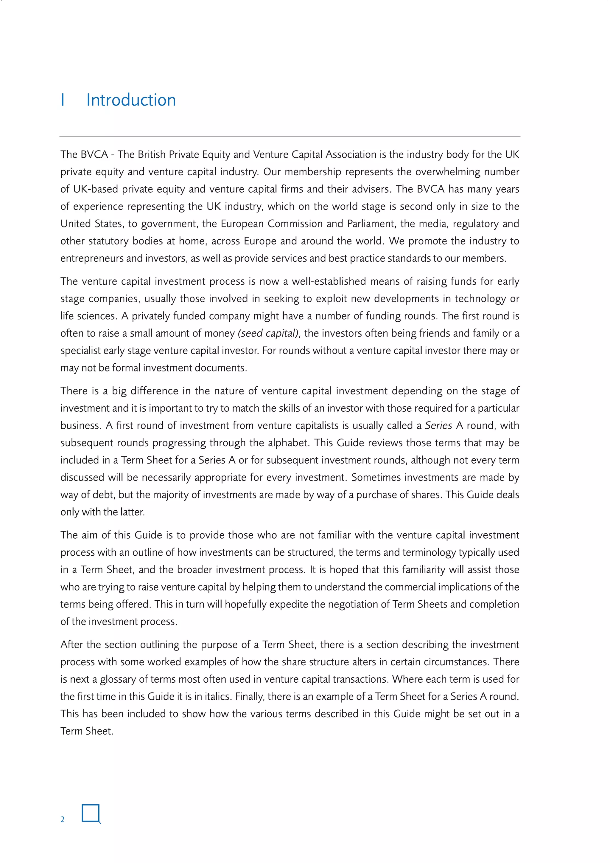 I

Introduction

The BVCA - The British Private Equity and Venture Capital Association is the industry body for the UK
private equity and venture capital industry. Our membership represents the overwhelming number
of UK-based private equity and venture capital firms and their advisers. The BVCA has many years
of experience representing the UK industry, which on the world stage is second only in size to the
United States, to government, the European Commission and Parliament, the media, regulatory and
other statutory bodies at home, across Europe and around the world. We promote the industry to
entrepreneurs and investors, as well as provide services and best practice standards to our members.
The venture capital investment process is now a well-established means of raising funds for early
stage companies, usually those involved in seeking to exploit new developments in technology or
life sciences. A privately funded company might have a number of funding rounds. The first round is
often to raise a small amount of money (seed capital), the investors often being friends and family or a
specialist early stage venture capital investor. For rounds without a venture capital investor there may or
may not be formal investment documents.
There is a big difference in the nature of venture capital investment depending on the stage of
investment and it is important to try to match the skills of an investor with those required for a particular
business. A first round of investment from venture capitalists is usually called a Series A round, with
subsequent rounds progressing through the alphabet. This Guide reviews those terms that may be
included in a Term Sheet for a Series A or for subsequent investment rounds, although not every term
discussed will be necessarily appropriate for every investment. Sometimes investments are made by
way of debt, but the majority of investments are made by way of a purchase of shares. This Guide deals
only with the latter.
The aim of this Guide is to provide those who are not familiar with the venture capital investment
process with an outline of how investments can be structured, the terms and terminology typically used
in a Term Sheet, and the broader investment process. It is hoped that this familiarity will assist those
who are trying to raise venture capital by helping them to understand the commercial implications of the
terms being offered. This in turn will hopefully expedite the negotiation of Term Sheets and completion
of the investment process.
After the section outlining the purpose of a Term Sheet, there is a section describing the investment
process with some worked examples of how the share structure alters in certain circumstances. There
is next a glossary of terms most often used in venture capital transactions. Where each term is used for
the first time in this Guide it is in italics. Finally, there is an example of a Term Sheet for a Series A round.
This has been included to show how the various terms described in this Guide might be set out in a
Term Sheet.

2

W3858 Term sheets text.indd 2

9/10/07 12:15:16 pm

 