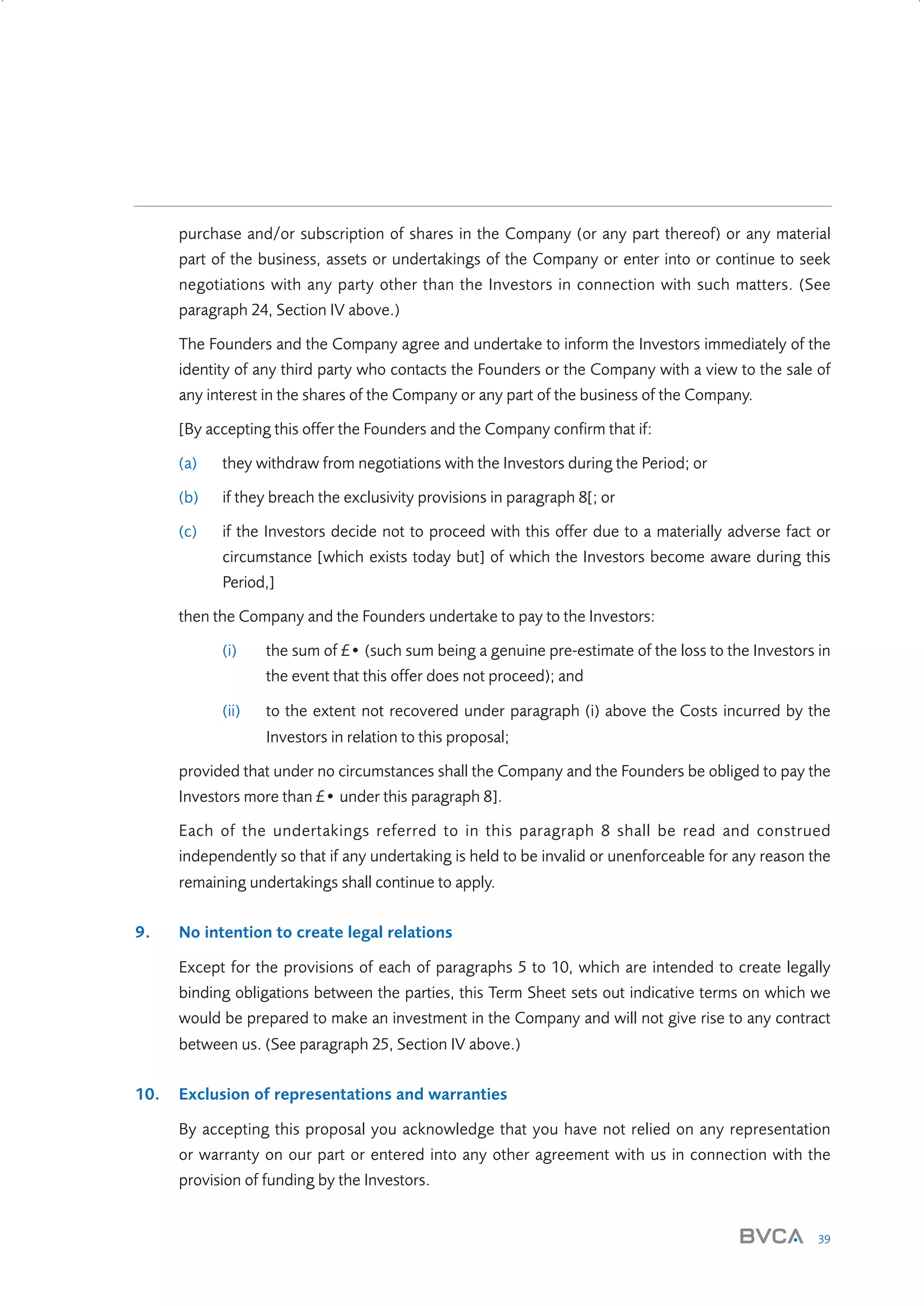 purchase and/or subscription of shares in the Company (or any part thereof) or any material
part of the business, assets or undertakings of the Company or enter into or continue to seek
negotiations with any party other than the Investors in connection with such matters. (See
paragraph 24, Section IV above.)
The Founders and the Company agree and undertake to inform the Investors immediately of the
identity of any third party who contacts the Founders or the Company with a view to the sale of
any interest in the shares of the Company or any part of the business of the Company.
[By accepting this offer the Founders and the Company confirm that if:
(a)

they withdraw from negotiations with the Investors during the Period; or

(b)

if they breach the exclusivity provisions in paragraph 8[; or

(c)

if the Investors decide not to proceed with this offer due to a materially adverse fact or
circumstance [which exists today but] of which the Investors become aware during this
Period,]

then the Company and the Founders undertake to pay to the Investors:
(i)

the sum of £• (such sum being a genuine pre-estimate of the loss to the Investors in
the event that this offer does not proceed); and

(ii)

to the extent not recovered under paragraph (i) above the Costs incurred by the
Investors in relation to this proposal;

provided that under no circumstances shall the Company and the Founders be obliged to pay the
Investors more than £• under this paragraph 8].
Each of the undertakings referred to in this paragraph 8 shall be read and construed
independently so that if any undertaking is held to be invalid or unenforceable for any reason the
remaining undertakings shall continue to apply.
9.

No intention to create legal relations
Except for the provisions of each of paragraphs 5 to 10, which are intended to create legally
binding obligations between the parties, this Term Sheet sets out indicative terms on which we
would be prepared to make an investment in the Company and will not give rise to any contract
between us. (See paragraph 25, Section IV above.)

10.

Exclusion of representations and warranties
By accepting this proposal you acknowledge that you have not relied on any representation
or warranty on our part or entered into any other agreement with us in connection with the
provision of funding by the Investors.

39

W3858 Term sheets text.indd 39

9/10/07 12:15:27 pm

 