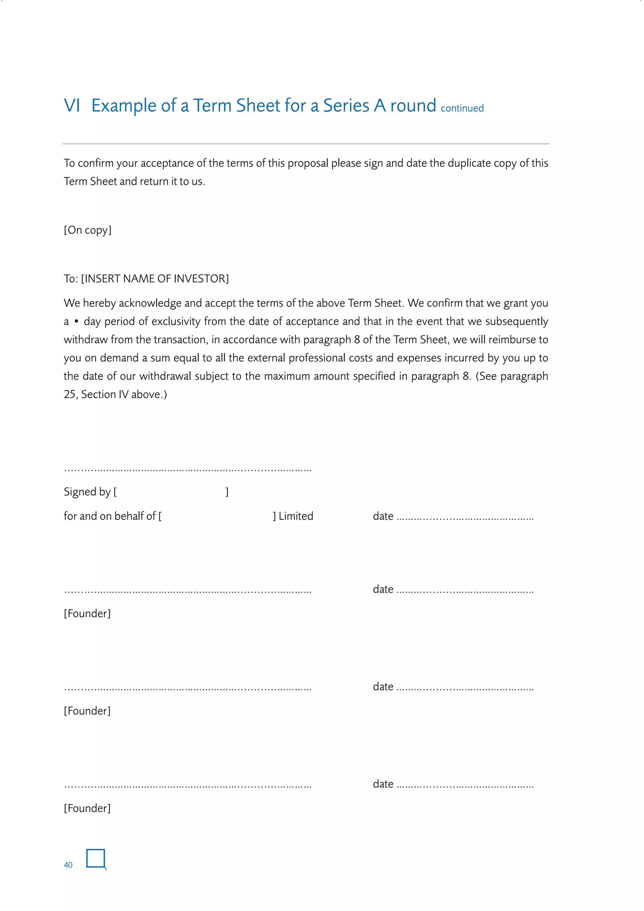 VI Example of a Term Sheet for a Series A round continued
To confirm your acceptance of the terms of this proposal please sign and date the duplicate copy of this
Term Sheet and return it to us.

[On copy]

To: [INSERT NAME OF INVESTOR]
We hereby acknowledge and accept the terms of the above Term Sheet. We confirm that we grant you
a • day period of exclusivity from the date of acceptance and that in the event that we subsequently
withdraw from the transaction, in accordance with paragraph 8 of the Term Sheet, we will reimburse to
you on demand a sum equal to all the external professional costs and expenses incurred by you up to
the date of our withdrawal subject to the maximum amount specified in paragraph 8. (See paragraph
25, Section IV above.)

..........…………………………………………............…………
Signed by [
for and on behalf of [

]
] Limited

date ………..........………………………

..........…………………………………………............…………

date ………..........………………………

[Founder]

..........…………………………………………............…………

date ………..........………………………

[Founder]

..........…………………………………………............…………

date ………..........………………………

[Founder]

40

W3858 Term sheets text.indd 40

9/10/07 12:15:27 pm

 