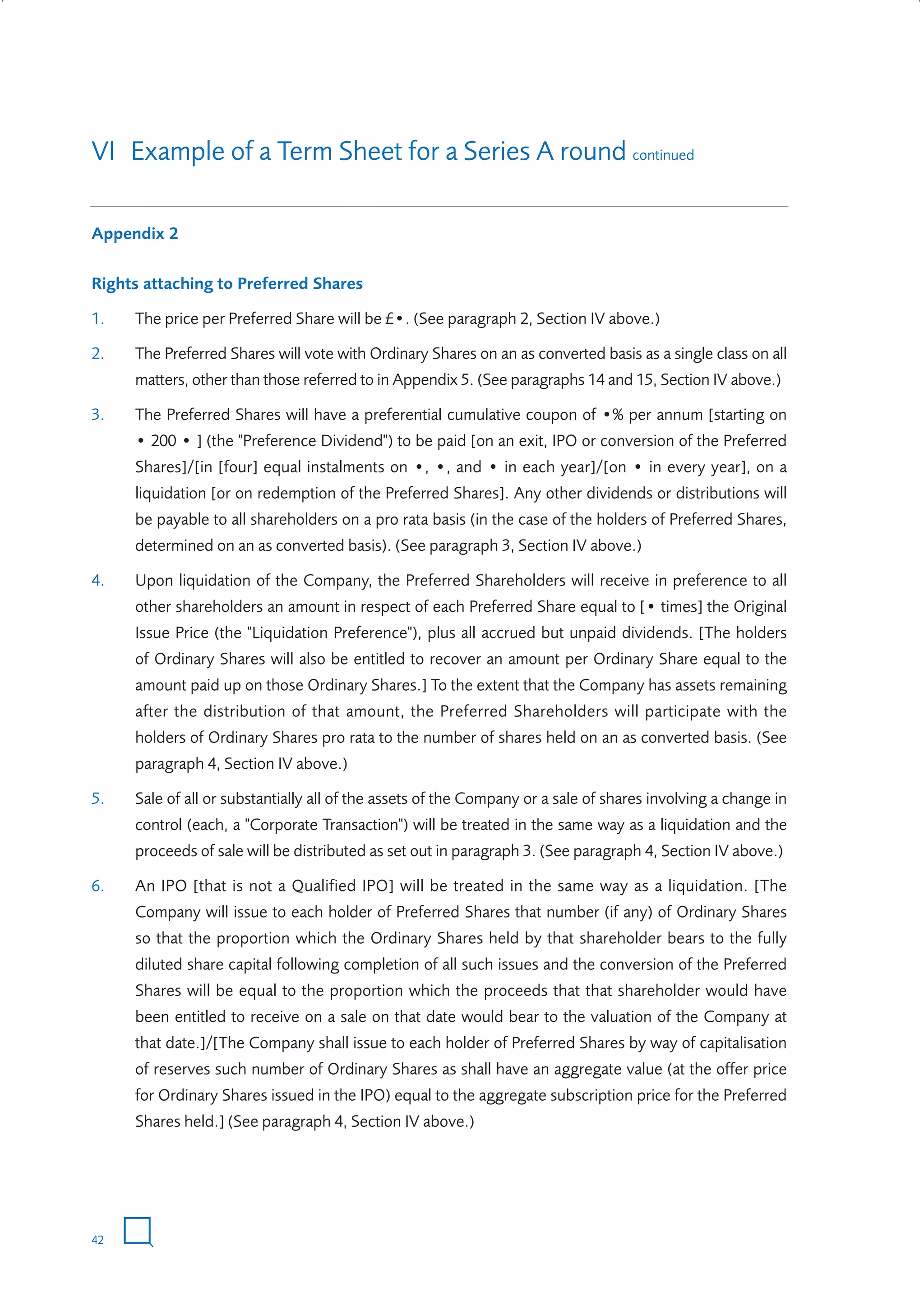VI Example of a Term Sheet for a Series A round continued
Appendix 2
Rights attaching to Preferred Shares
1.

The price per Preferred Share will be £•. (See paragraph 2, Section IV above.)

2.

The Preferred Shares will vote with Ordinary Shares on an as converted basis as a single class on all
matters, other than those referred to in Appendix 5. (See paragraphs 14 and 15, Section IV above.)

3.

The Preferred Shares will have a preferential cumulative coupon of •% per annum [starting on
• 200 • ] (the "Preference Dividend") to be paid [on an exit, IPO or conversion of the Preferred
Shares]/[in [four] equal instalments on •, •, and • in each year]/[on • in every year], on a
liquidation [or on redemption of the Preferred Shares]. Any other dividends or distributions will
be payable to all shareholders on a pro rata basis (in the case of the holders of Preferred Shares,
determined on an as converted basis). (See paragraph 3, Section IV above.)

4.

Upon liquidation of the Company, the Preferred Shareholders will receive in preference to all
other shareholders an amount in respect of each Preferred Share equal to [• times] the Original
Issue Price (the "Liquidation Preference"), plus all accrued but unpaid dividends. [The holders
of Ordinary Shares will also be entitled to recover an amount per Ordinary Share equal to the
amount paid up on those Ordinary Shares.] To the extent that the Company has assets remaining
after the distribution of that amount, the Preferred Shareholders will participate with the
holders of Ordinary Shares pro rata to the number of shares held on an as converted basis. (See
paragraph 4, Section IV above.)

5.

Sale of all or substantially all of the assets of the Company or a sale of shares involving a change in
control (each, a "Corporate Transaction") will be treated in the same way as a liquidation and the
proceeds of sale will be distributed as set out in paragraph 3. (See paragraph 4, Section IV above.)

6.

An IPO [that is not a Qualified IPO] will be treated in the same way as a liquidation. [The
Company will issue to each holder of Preferred Shares that number (if any) of Ordinary Shares
so that the proportion which the Ordinary Shares held by that shareholder bears to the fully
diluted share capital following completion of all such issues and the conversion of the Preferred
Shares will be equal to the proportion which the proceeds that that shareholder would have
been entitled to receive on a sale on that date would bear to the valuation of the Company at
that date.]/[The Company shall issue to each holder of Preferred Shares by way of capitalisation
of reserves such number of Ordinary Shares as shall have an aggregate value (at the offer price
for Ordinary Shares issued in the IPO) equal to the aggregate subscription price for the Preferred
Shares held.] (See paragraph 4, Section IV above.)

42

W3858 Term sheets text.indd 42

9/10/07 12:15:27 pm

 