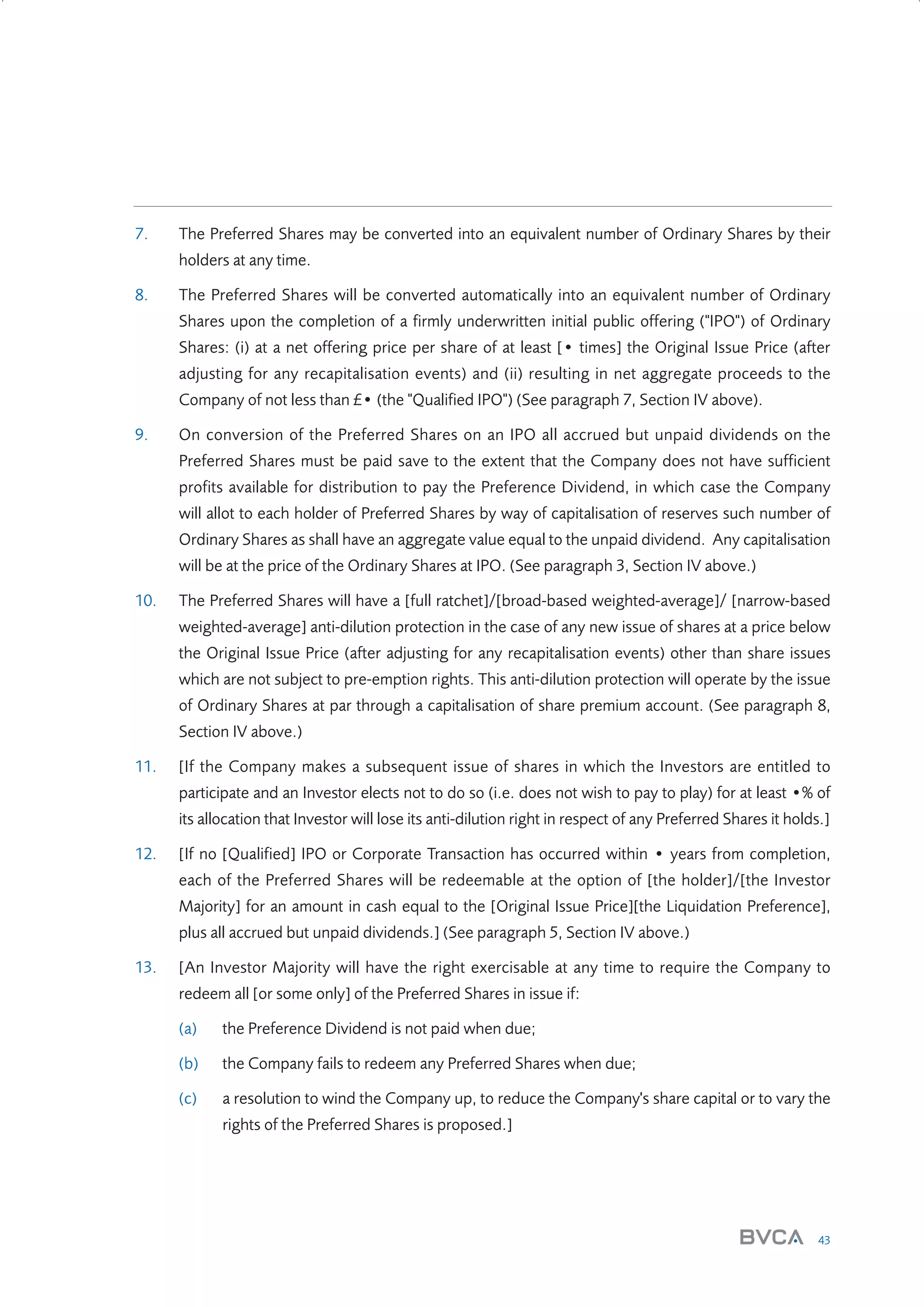 7.

The Preferred Shares may be converted into an equivalent number of Ordinary Shares by their
holders at any time.

8.

The Preferred Shares will be converted automatically into an equivalent number of Ordinary
Shares upon the completion of a firmly underwritten initial public offering ("IPO") of Ordinary
Shares: (i) at a net offering price per share of at least [• times] the Original Issue Price (after
adjusting for any recapitalisation events) and (ii) resulting in net aggregate proceeds to the
Company of not less than £• (the "Qualified IPO") (See paragraph 7, Section IV above).

9.

On conversion of the Preferred Shares on an IPO all accrued but unpaid dividends on the
Preferred Shares must be paid save to the extent that the Company does not have sufficient
profits available for distribution to pay the Preference Dividend, in which case the Company
will allot to each holder of Preferred Shares by way of capitalisation of reserves such number of
Ordinary Shares as shall have an aggregate value equal to the unpaid dividend. Any capitalisation
will be at the price of the Ordinary Shares at IPO. (See paragraph 3, Section IV above.)

10.

The Preferred Shares will have a [full ratchet]/[broad-based weighted-average]/ [narrow-based
weighted-average] anti-dilution protection in the case of any new issue of shares at a price below
the Original Issue Price (after adjusting for any recapitalisation events) other than share issues
which are not subject to pre-emption rights. This anti-dilution protection will operate by the issue
of Ordinary Shares at par through a capitalisation of share premium account. (See paragraph 8,
Section IV above.)

11.

[If the Company makes a subsequent issue of shares in which the Investors are entitled to
participate and an Investor elects not to do so (i.e. does not wish to pay to play) for at least •% of
its allocation that Investor will lose its anti-dilution right in respect of any Preferred Shares it holds.]

12.

[If no [Qualified] IPO or Corporate Transaction has occurred within • years from completion,
each of the Preferred Shares will be redeemable at the option of [the holder]/[the Investor
Majority] for an amount in cash equal to the [Original Issue Price][the Liquidation Preference],
plus all accrued but unpaid dividends.] (See paragraph 5, Section IV above.)

13.

[An Investor Majority will have the right exercisable at any time to require the Company to
redeem all [or some only] of the Preferred Shares in issue if:
(a)

the Preference Dividend is not paid when due;

(b)

the Company fails to redeem any Preferred Shares when due;

(c)

a resolution to wind the Company up, to reduce the Company's share capital or to vary the
rights of the Preferred Shares is proposed.]

43

W3858 Term sheets text.indd 43

9/10/07 12:15:28 pm

 