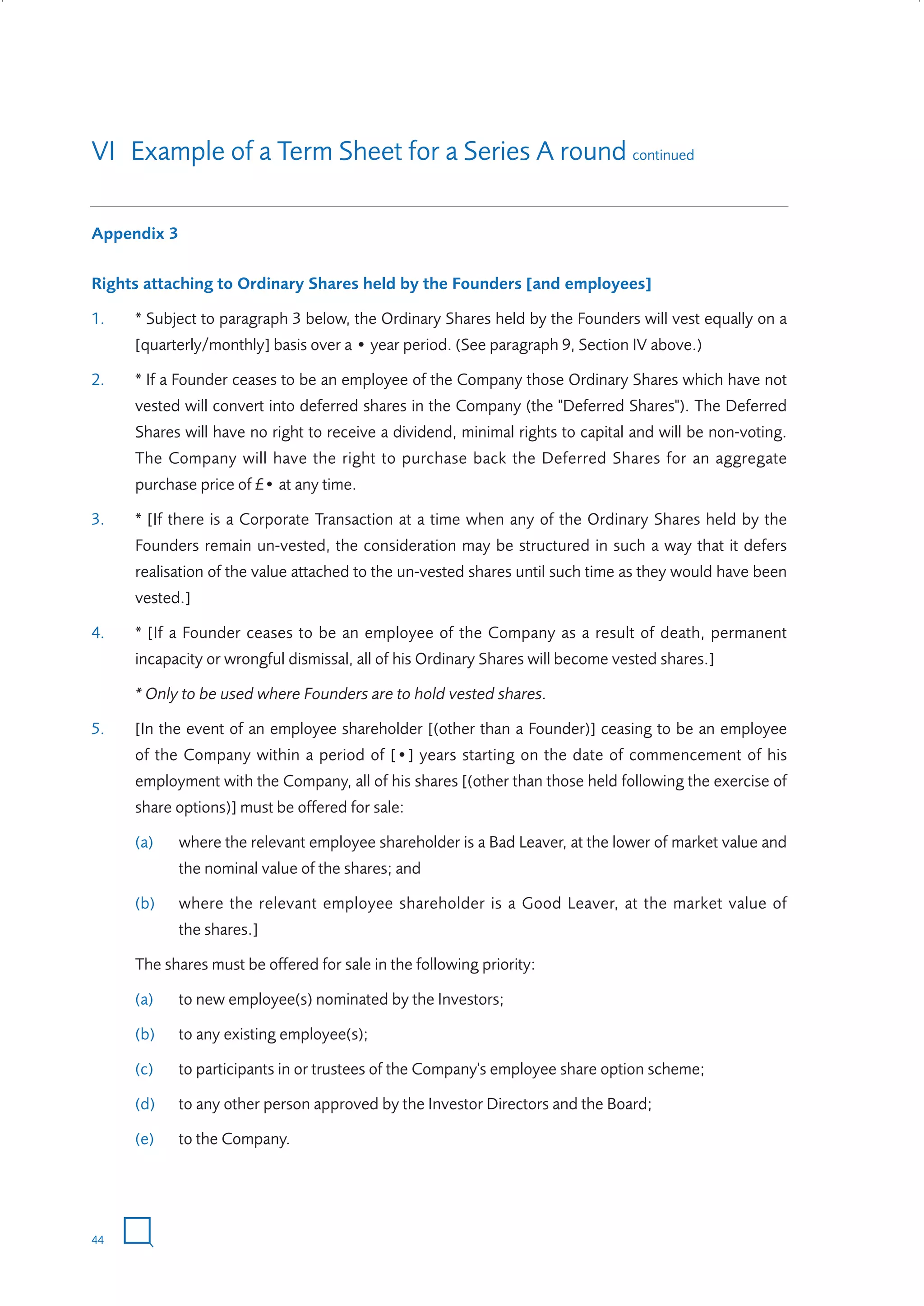 VI Example of a Term Sheet for a Series A round continued
Appendix 3
Rights attaching to Ordinary Shares held by the Founders [and employees]
1.

* Subject to paragraph 3 below, the Ordinary Shares held by the Founders will vest equally on a
[quarterly/monthly] basis over a • year period. (See paragraph 9, Section IV above.)

2.

* If a Founder ceases to be an employee of the Company those Ordinary Shares which have not
vested will convert into deferred shares in the Company (the "Deferred Shares"). The Deferred
Shares will have no right to receive a dividend, minimal rights to capital and will be non-voting.
The Company will have the right to purchase back the Deferred Shares for an aggregate
purchase price of £• at any time.

3.

* [If there is a Corporate Transaction at a time when any of the Ordinary Shares held by the
Founders remain un-vested, the consideration may be structured in such a way that it defers
realisation of the value attached to the un-vested shares until such time as they would have been
vested.]

4.

* [If a Founder ceases to be an employee of the Company as a result of death, permanent
incapacity or wrongful dismissal, all of his Ordinary Shares will become vested shares.]
* Only to be used where Founders are to hold vested shares.

5.

[In the event of an employee shareholder [(other than a Founder)] ceasing to be an employee
of the Company within a period of [•] years starting on the date of commencement of his
employment with the Company, all of his shares [(other than those held following the exercise of
share options)] must be offered for sale:
(a)

where the relevant employee shareholder is a Bad Leaver, at the lower of market value and
the nominal value of the shares; and

(b)

where the relevant employee shareholder is a Good Leaver, at the market value of
the shares.]

The shares must be offered for sale in the following priority:
(a)

to new employee(s) nominated by the Investors;

(b)

to any existing employee(s);

(c)

to participants in or trustees of the Company's employee share option scheme;

(d)

to any other person approved by the Investor Directors and the Board;

(e)

to the Company.

44

W3858 Term sheets text.indd 44

9/10/07 12:15:28 pm

 