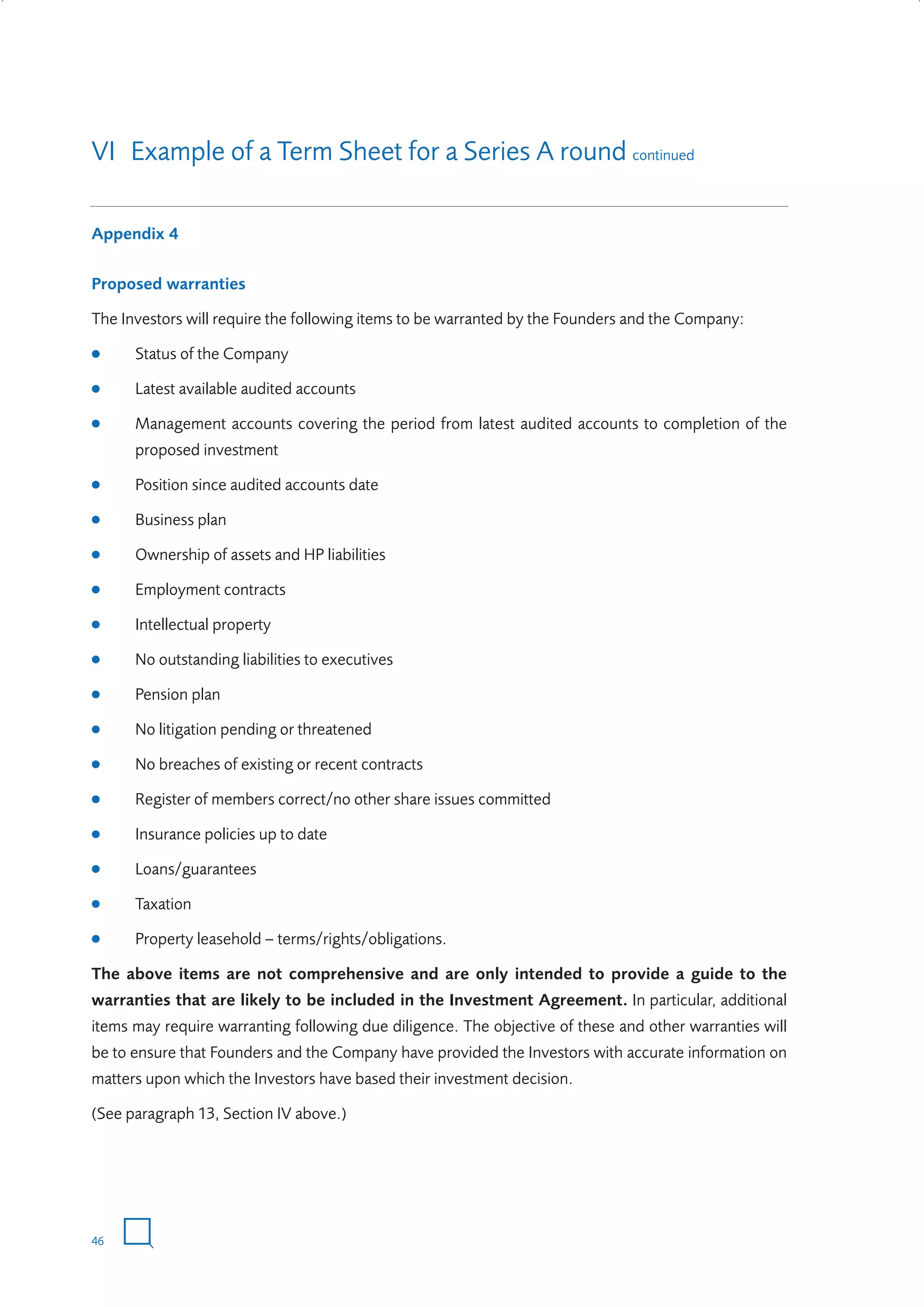 VI Example of a Term Sheet for a Series A round continued
Appendix 4
Proposed warranties
The Investors will require the following items to be warranted by the Founders and the Company:
●

Status of the Company

●

Latest available audited accounts

●

Management accounts covering the period from latest audited accounts to completion of the
proposed investment

●

Position since audited accounts date

●

Business plan

●

Ownership of assets and HP liabilities

●

Employment contracts

●

Intellectual property

●

No outstanding liabilities to executives

●

Pension plan

●

No litigation pending or threatened

●

No breaches of existing or recent contracts

●

Register of members correct/no other share issues committed

●

Insurance policies up to date

●

Loans/guarantees

●

Taxation

●

Property leasehold – terms/rights/obligations.

The above items are not comprehensive and are only intended to provide a guide to the
warranties that are likely to be included in the Investment Agreement. In particular, additional
items may require warranting following due diligence. The objective of these and other warranties will
be to ensure that Founders and the Company have provided the Investors with accurate information on
matters upon which the Investors have based their investment decision.
(See paragraph 13, Section IV above.)

46

W3858 Term sheets text.indd 46

9/10/07 12:15:29 pm

 