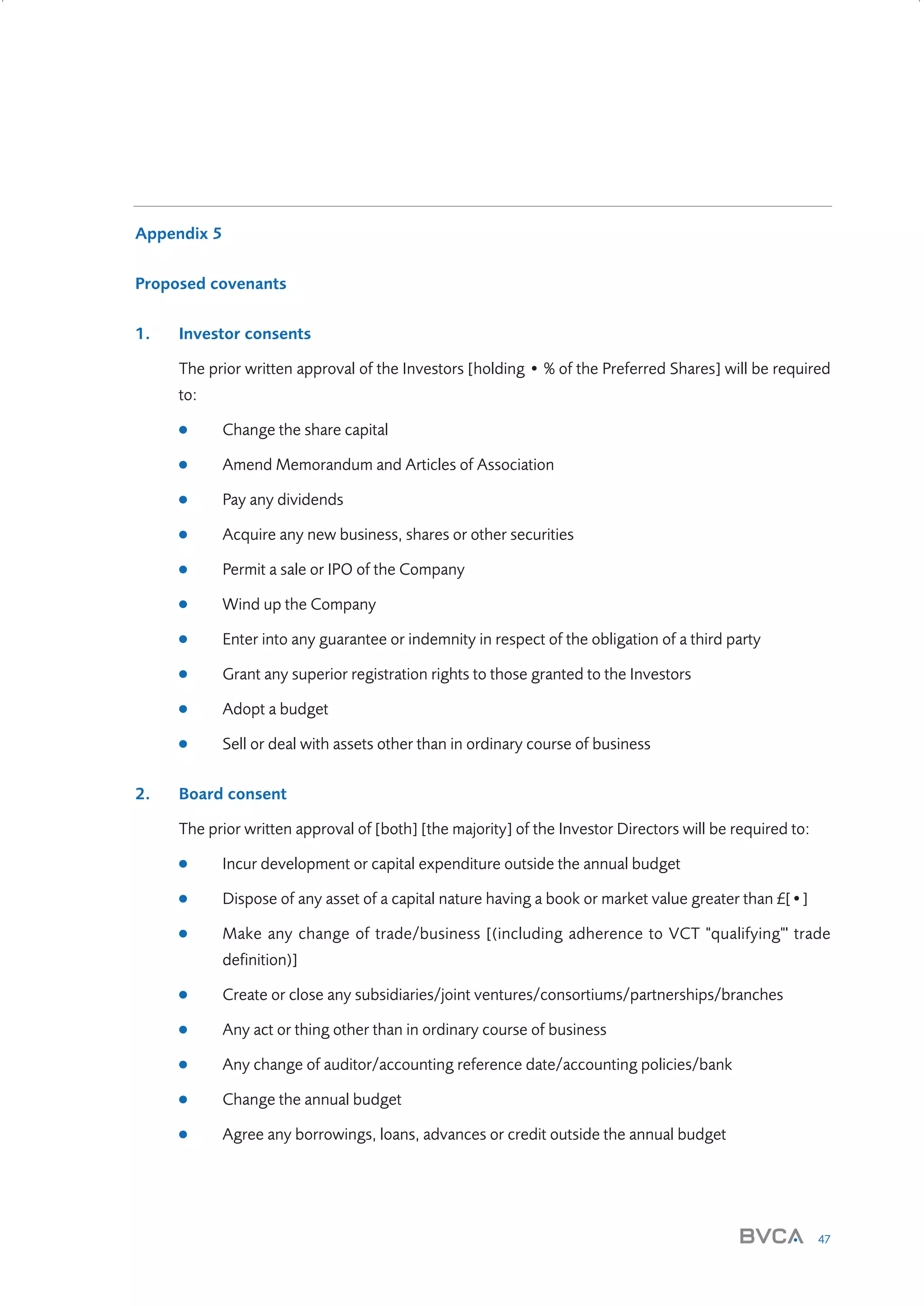 Appendix 5
Proposed covenants
1.

Investor consents
The prior written approval of the Investors [holding • % of the Preferred Shares] will be required
to:
●
●

Amend Memorandum and Articles of Association

●

Pay any dividends

●

Acquire any new business, shares or other securities

●

Permit a sale or IPO of the Company

●

Wind up the Company

●

Enter into any guarantee or indemnity in respect of the obligation of a third party

●

Grant any superior registration rights to those granted to the Investors

●

Adopt a budget

●

2.

Change the share capital

Sell or deal with assets other than in ordinary course of business

Board consent
The prior written approval of [both] [the majority] of the Investor Directors will be required to:
●

Incur development or capital expenditure outside the annual budget

●

Dispose of any asset of a capital nature having a book or market value greater than £[•]

●

Make any change of trade/business [(including adherence to VCT "qualifying"' trade
definition)]

●

Create or close any subsidiaries/joint ventures/consortiums/partnerships/branches

●

Any act or thing other than in ordinary course of business

●

Any change of auditor/accounting reference date/accounting policies/bank

●

Change the annual budget

●

Agree any borrowings, loans, advances or credit outside the annual budget

47

W3858 Term sheets text.indd 47

9/10/07 12:15:29 pm

 