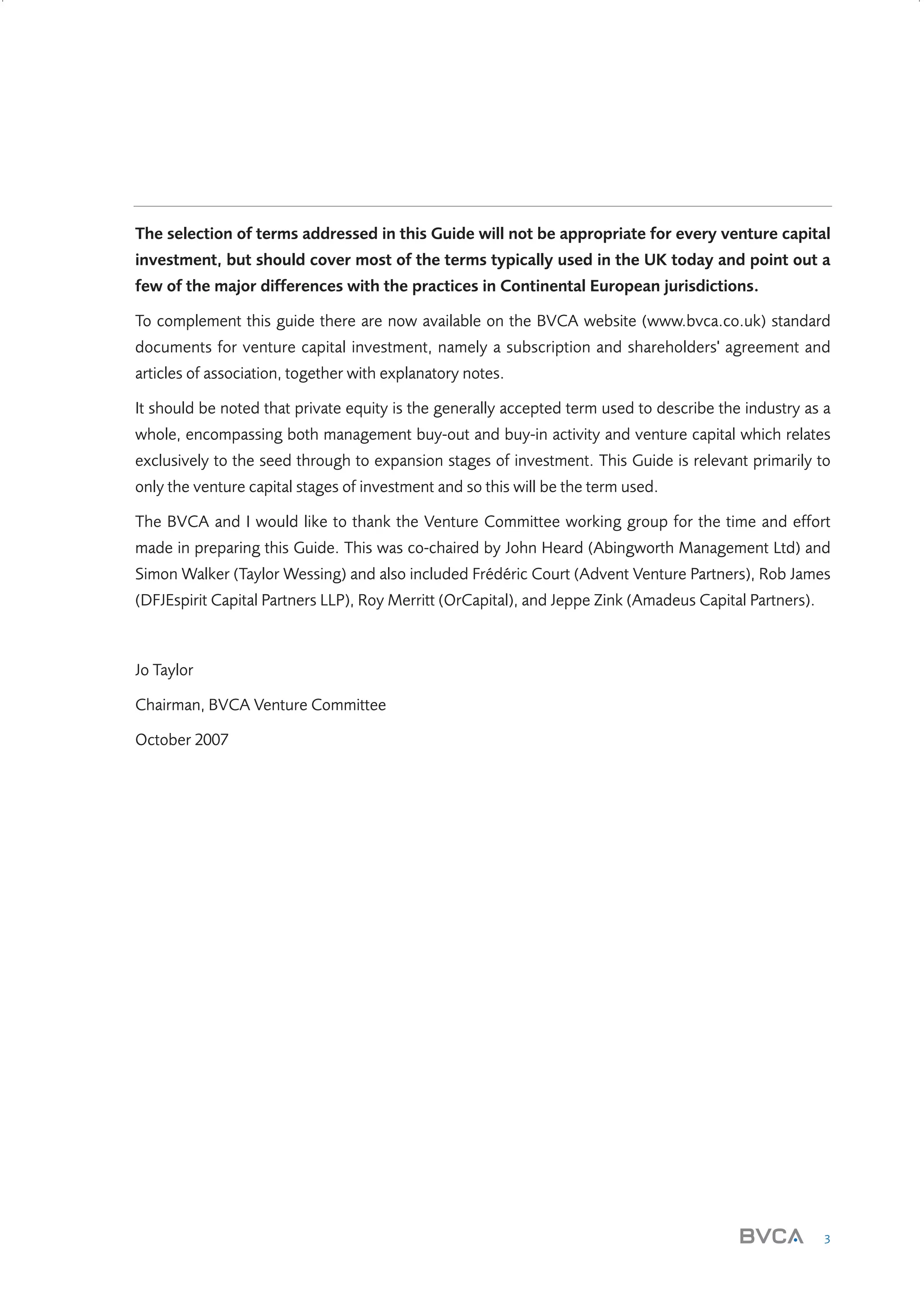 The selection of terms addressed in this Guide will not be appropriate for every venture capital
investment, but should cover most of the terms typically used in the UK today and point out a
few of the major differences with the practices in Continental European jurisdictions.
To complement this guide there are now available on the BVCA website (www.bvca.co.uk) standard
documents for venture capital investment, namely a subscription and shareholders' agreement and
articles of association, together with explanatory notes.
It should be noted that private equity is the generally accepted term used to describe the industry as a
whole, encompassing both management buy-out and buy-in activity and venture capital which relates
exclusively to the seed through to expansion stages of investment. This Guide is relevant primarily to
only the venture capital stages of investment and so this will be the term used.
The BVCA and I would like to thank the Venture Committee working group for the time and effort
made in preparing this Guide. This was co-chaired by John Heard (Abingworth Management Ltd) and
Simon Walker (Taylor Wessing) and also included Frédéric Court (Advent Venture Partners), Rob James
(DFJEspirit Capital Partners LLP), Roy Merritt (OrCapital), and Jeppe Zink (Amadeus Capital Partners).

Jo Taylor
Chairman, BVCA Venture Committee
October 2007

3

W3858 Term sheets text.indd 3

9/10/07 12:15:16 pm

 